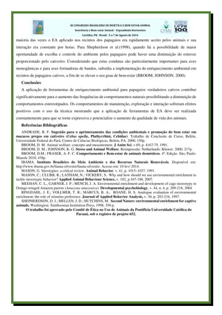 maioria das vezes o EA aplicado nos recintos dos papagaios era rapidamente aceito pelos animais e sua
interação era constante por horas. Para Shepherdson et al.(1998), quando há a possibilidade de maior
oportunidade de escolha e controle do ambiente pelos papagaios pode haver uma diminuição do estresse
proporcionado pelo cativeiro. Considerando que estas condutas são particularmente importantes para aves
monogâmicas e para aves formadoras de bandos, subsidia a implementação do enriquecimento ambiental em
recintos de papagaios cativos, a fim de se elevar o seu grau de bem-estar (BROOM; JOHNSON, 2000).
Conclusões
A aplicação de ferramentas de enriquecimento ambiental para papagaios verdadeiros cativos contribui
significativamente para o aumento das frequências de comportamentos naturais possibilitando a diminuição de
comportamentos estereotipados. Os comportamentos de manutenção, exploração e interação sofreram efeitos
positivos com o uso da técnica mostrando que a aplicação de ferramentas de EA deve ser realizada
constantemente para que se torne expressiva e potencialize o aumento da qualidade de vida dos animais.
Referências Bibliográficas
ANDRADE, R. F. Sugestão para o aprimoramento das condições ambientais e promoção do bem estar em
macacos pregos em cativeiro (Cebus apella, Plathyrrhini, Cebidae). Trabalho de Conclusão de Curso, Belém,
Universidade Federal do Pará, Centro de Ciências Biológicas, Belém, PA. 2000, 150p.
BROOM, D. M. Animal welfare: concepts and measurement. J Anim Sci, v.69, p. 4167-75, 1991.
BROOM, D. M.; JOHNSON, K. G. Stress and Animal Welfare. Reimpressão. Netherlands: Kluwer. 2000, 217p.
BROOM, D.M.; FRASER, A. F. C. Comportamento e Bem-estar de animais domésticos. 4ª. Edição. São, Paulo:
Manole 2010, 438p.
IBAMA. Instituto Brasileiro do Meio Ambiente e dos Recursos Naturais Renováveis. Disponível em:
http://www.ibama.gov.br/fauna-silvestre/fauna-silvestre. Acesso em: 10 fev/ 2014.
MASON, G. Sterotypies: a critical review. Animal Behavior, v. 41, p. 1015–1037, 1991.
MASON, C.; CLUBB, R.; LATHAM, N.; VICKERY, S. Why and how should we use environmental enrichment to
tackle stereotypic behavior? Applied Animal Behaviour Science, v. 102, p.167-188, 2007.
MEEHAN, C. L., GARNER, J. P.; MENCH, J. A. Environmental enrichment and development of cage stereotypy in
Orange‐winged Amazon parrots (Amazona amazonica). Developmental psychobiology, v. 44, n. 4, p. 209-218, 2004
RINGDAHL, J. E.; VOLLMER, T. R.; MARCUS, B. A.; ROANE, H. S. Analogue evaluation of environmental
enrichment: the role of stimulus preference. Journal of Applied Behavior Analysis, v. 30, p. 203‐216, 1997.
SHEPHERDSON, D. J.; MELLEN, J. D.; HUTCHINS, M. Second Nature: environmental enrichment for captive
animals. Washington: Smithsonian Institution Press, 1998, 350 p.
O trabalho foi aprovado pelo Comitê de Ética no Uso de Animais da Pontifícia Universidade Católica do
Paraná, sob o registro de projeto 652.
 