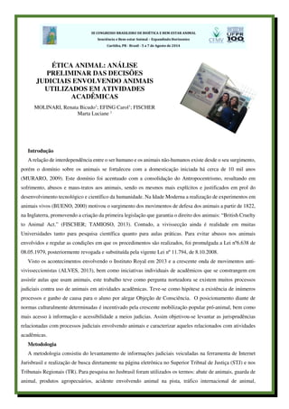 Introdução
A relação de interdependência entre o ser humano e os animais não-humanos existe desde o seu surgimento,
porém o domínio sobre os animais se fortaleceu com a domesticação iniciada há cerca de 10 mil anos
(MURARO, 2009). Este domínio foi acentuado com a consolidação do Antropocentrismo, resultando em
sofrimento, abusos e maus-tratos aos animais, sendo os mesmos mais explícitos e justificados em prol do
desenvolvimento tecnológico e científico da humanidade. Na Idade Moderna a realização de experimentos em
animais vivos (BUENO, 2000) motivou o surgimento dos movimentos de defesa dos animais a partir de 1822,
na Inglaterra, promovendo a criação da primeira legislação que garantia o direito dos animais: “British Cruelty
to Animal Act.” (FISCHER; TAMIOSO, 2013). Contudo, a vivissecção ainda é realidade em muitas
Universidades tanto para pesquisa científica quanto para aulas práticas. Para evitar abusos nos animais
envolvidos e regular as condições em que os procedimentos são realizados, foi promulgada a Lei nº6.638 de
08.05.1979, posteriormente revogada e substituída pela vigente Lei nº 11.794, de 8.10.2008.
Visto os acontecimentos envolvendo o Instituto Royal em 2013 e a crescente onda de movimentos anti-
vivisseccionistas (ALVES, 2013), bem como iniciativas individuais de acadêmicos que se constrangem em
assistir aulas que usam animais, este trabalho teve como pergunta norteadora se existem muitos processos
judiciais contra uso de animais em atividades acadêmicas. Teve-se como hipótese a existência de inúmeros
processos e ganho de causa para o aluno por alegar Objeção de Consciência. O posicionamento diante de
normas culturalmente determinadas é incentivado pela crescente mobilização popular pró-animal, bem como
mais acesso à informação e acessibilidade a meios judicias. Assim objetivou-se levantar as jurisprudências
relacionadas com processos judiciais envolvendo animais e caracterizar aqueles relacionados com atividades
acadêmicas.
Metodologia
A metodologia consistiu do levantamento de informações judiciais veiculadas na ferramenta de Internet
Jurisbrasil e realização de busca diretamente na página eletrônica no Superior Tribnal de Justiça (STJ) e nos
Tribunais Regionais (TR). Para pesquisa no Jusbrasil foram utilizados os termos: abate de animais, guarda de
animal, produtos agropecuários, acidente envolvendo animal na pista, tráfico internacional de animal,
ÉTICA ANIMAL: ANÁLISE
PRELIMINAR DAS DECISÕES
JUDICIAIS ENVOLVENDO ANIMAIS
UTILIZADOS EM ATIVIDADES
ACADÊMICAS
MOLINARI, Renata Bicudo1
; EFING Carol1
; FISCHER
Marta Luciane 1
 