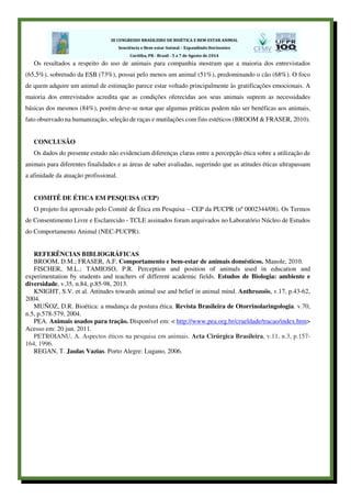 Os resultados a respeito do uso de animais para companhia mostram que a maioria dos entrevistados
(65,5%), sobretudo da ESB (73%), possui pelo menos um animal (51%), predominando o cão (68%). O foco
de quem adquire um animal de estimação parece estar voltado principalmente às gratificações emocionais. A
maioria dos entrevistados acredita que as condições oferecidas aos seus animais suprem as necessidades
básicas dos mesmos (84%), porém deve-se notar que algumas práticas podem não ser benéficas aos animais,
fato observado na humanização, seleção de raças e mutilações com fins estéticos (BROOM & FRASER, 2010).
CONCLUSÃO
Os dados do presente estudo não evidenciam diferenças claras entre a percepção ética sobre a utilização de
animais para diferentes finalidades e as áreas de saber avaliadas, sugerindo que as atitudes éticas ultrapassam
a afinidade da atuação profissional.
COMITÊ DE ÉTICA EM PESQUISA (CEP)
O projeto foi aprovado pelo Comitê de Ética em Pesquisa – CEP da PUCPR (nº 0002344/08). Os Termos
de Consentimento Livre e Esclarecido - TCLE assinados foram arquivados no Laboratório Núcleo de Estudos
do Comportamento Animal (NEC-PUCPR).
REFERÊNCIAS BIBLIOGRÁFICAS
BROOM, D.M.; FRASER, A.F. Comportamento e bem-estar de animais domésticos. Manole, 2010.
FISCHER, M.L.; TAMIOSO, P.R. Perception and position of animals used in education and
experimentation by students and teachers of different academic fields. Estudos de Biologia: ambiente e
diversidade, v.35, n.84, p.85-98, 2013.
KNIGHT, S.V. et al. Attitudes towards animal use and belief in animal mind. Anthrozoös, v.17, p.43-62,
2004.
MUÑOZ, D.R. Bioética: a mudança da postura ética. Revista Brasileira de Otorrinolaringologia. v.70,
n.5, p.578-579, 2004.
PEA. Animais usados para tração. Disponível em: < http://www.pea.org.br/crueldade/tracao/index.htm>
Acesso em: 20 jun. 2011.
PETROIANU, A. Aspectos éticos na pesquisa em animais. Acta Cirúrgica Brasileira, v.11, n.3, p.157-
164, 1996.
REGAN, T. Jaulas Vazias. Porto Alegre: Lugano, 2006.
 