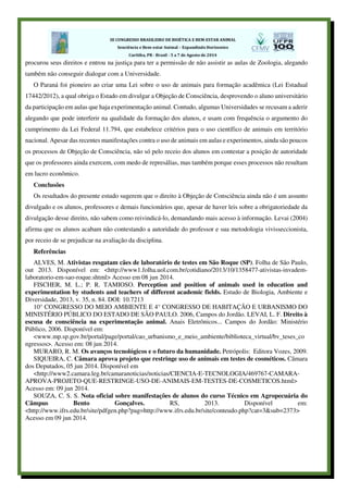 procurou seus direitos e entrou na justiça para ter a permissão de não assistir as aulas de Zoologia, alegando
também não conseguir dialogar com a Universidade.
O Paraná foi pioneiro ao criar uma Lei sobre o uso de animais para formação acadêmica (Lei Estadual
17442/2012), a qual obriga o Estado em divulgar a Objeção de Consciência, desprovendo o aluno universitário
da participação em aulas que haja experimentação animal. Contudo, algumas Universidades se recusam a aderir
alegando que pode interferir na qualidade da formação dos alunos, e usam com frequência o argumento do
cumprimento da Lei Federal 11.794, que estabelece critérios para o uso científico de animais em território
nacional. Apesar das recentes manifestações contra o uso de animais em aulas e experimentos, ainda são poucos
os processos de Objeção de Consciência, não só pelo receio dos alunos em contestar a posição de autoridade
que os professores ainda exercem, com medo de represálias, mas também porque esses processos não resultam
em lucro econômico.
Conclusões
Os resultados do presente estudo sugerem que o direito à Objeção de Consciência ainda não é um assunto
divulgado e os alunos, professores e demais funcionários que, apesar de haver leis sobre a obrigatoriedade da
divulgação desse direito, não sabem como reivindicá-lo, demandando mais acesso à informação. Levai (2004)
afirma que os alunos acabam não contestando a autoridade do professor e sua metodologia vivisseccionista,
por receio de se prejudicar na avaliação da disciplina.
Referências
ALVES, M. Ativistas resgatam cães de laboratório de testes em São Roque (SP). Folha de São Paulo,
out 2013. Disponível em: <http://www1.folha.uol.com.br/cotidiano/2013/10/1358477-ativistas-invadem-
laboratorio-em-sao-roque.shtml> Acesso em 08 jun 2014.
FISCHER, M. L.; P. R. TAMIOSO. Perception and position of animals used in education and
experimentation by students and teachers of different academic fields. Estudo de Biologia, Ambiente e
Diversidade, 2013, v. 35, n. 84. DOI: 10.7213
10° CONGRESSO DO MEIO AMBIENTE E 4° CONGRESSO DE HABITAÇÃO E URBANISMO DO
MINISTÉRIO PÚBLICO DO ESTADO DE SÃO PAULO. 2006, Campos do Jordão. LEVAI, L. F. Direito à
escusa de consciência na experimentação animal. Anais Eletrônicos... Campos do Jordão: Ministério
Público, 2006. Disponível em:
<www.mp.sp.gov.br/portal/page/portal/cao_urbanismo_e_meio_ambiente/biblioteca_virtual/bv_teses_co
ngressos>. Acesso em: 08 jun 2014.
MURARO, R. M. Os avanços tecnológicos e o futuro da humanidade. Petrópolis: Editora Vozes, 2009.
SIQUEIRA, C. Câmara aprova projeto que restringe uso de animais em testes de cosméticos. Câmara
dos Deputados, 05 jun 2014. Disponível em
<http://www2.camara.leg.br/camaranoticias/noticias/CIENCIA-E-TECNOLOGIA/469767-CAMARA-
APROVA-PROJETO-QUE-RESTRINGE-USO-DE-ANIMAIS-EM-TESTES-DE-COSMETICOS.html>
Acesso em: 09 jun 2014.
SOUZA, C. S. S. Nota oficial sobre manifestações de alunos do curso Técnico em Agropecuária do
Câmpus Bento Gonçalves. RS, 2013. Disponível em:
<http://www.ifrs.edu.br/site/pdfgen.php?pag=http://www.ifrs.edu.br/site/conteudo.php?cat=3&sub=2373>
Acesso em 09 jun 2014.
 