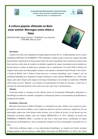 Introdução
Lendas envolvendo seres chupadores de sangue datam do século XX a.C. na Mesopotâmia com os assírios
e babilônios (MCNALLY & FLORESCU, 1994). Entretanto, acredita-se que o conceito de vampiros descende
da pré-história, fazendo parte do inconsciente coletivo de toda a humanidade. Para corroborar esta ideia, basta
fazer uma busca sobre mitos de vampiros ou demônios sugadores de sangue, encontrando assim resultados em
diversas épocas ou partes do globo que (a princípio) não se comunicaram. No século XVII as histórias de
vampiros faziam parte da cultura popular europeia, assim quando o naturalista francês George Louis Leclerc,
o Conde de Buffon, veio à América Latina descreveu o morcego hematófago como “vampiro”, por sua
semelhante habilidade de se alimentar do sangue de humanos e outros animais (MORAES et al., 2010). Anos
depois, após outras relações entre ataques de morcegos hematófagos com as lendas de vampirismo, STOKER
(1987) lança seu livro “Drácula” com menções da transformação do Conde em morcegos. A parti daí, os
morcegos de uma forma geral são vistos como seres ruins, sujos, feios e até demoníacos.
Métodos
O presente estudo se constituiu de uma reflexão através do levantamento bibliográfico utilizando-se a
metodologia da análise do conteúdo e agrupando as informações relativas ao levantamento da problemática e
na proposta de soluções.
Resultados e Discussão
Morcegos fazem parte da Ordem Chiroptera e se distribuem em todo o Globo, com exceção dos polos,
possuindo os mais diversos hábitos, como a frugivoria, polivoria, folivoria, carnivoria e sanguivoria. Por sua
plasticidade, podem usar como abrigos desde cavernas, ocos ou folhas de árvores, ou até mesmo usar das
abundantes construções urbanas como seus refúgios (PERACCHI et al. 2011). Ademais, de acordo com
FERREIRA E BORGES (2009), o acúmulo de suas fezes e urina pode trazer a proliferação de fungos
transmissores da Histoplasmose, micose causada pela inalação em locais contaminados e que pode levar ao
óbito.
Além destes problemas citados, os seus representantes hematófagos, ou vampiros por Leclerc, possuem
destaque quando se fala em zoonoses e saúde pública. De acordo com PERACCHI et al. (2011), eles fazem
A cultura popular afetando no Bem-
estar animal: Morcegos entre mitos e
fatos
STRACHULSKI, Isabelle Christine 1
; PAROLIN, Lays Cherobim
1
; FISCHER, Marta Luciane1
 