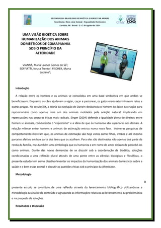 Introdução
A relação entre os homens e os animais se consolidou em uma base simbiótica em que ambos se
beneficiavam. Enquanto os cães ajudavam a vigiar, caçar e pastorear, os gatos eram exterminavam ratos e
outras pragas. No século XIX, a teoria da evolução de Darwin desbancou o homem do ápice da criação para
reposicioná-lo como apenas mais um dos animais moldados pela seleção natural, implicando em
repercussões nas posturas éticas mais radicais. Singer (2004) defende a igualdade plena de direitos entre
homens e animais, combatendo o "especismo" e a idéia de que os humanos são superiores aos demais. A
relação milenar entre homens e animais de estimação entrou numa nova fase. Inúmeras pesquisas de
comportamento mostram que, os animais de estimação são hoje vistos como filhos, irmãos e até mesmo
parceiro afetivo em boa parte dos lares que os acolhem. Para eles são destinados não apenas boa parte da
renda da família, mas também uma simbologia que os humaniza e em nome do amor deixam de percebê-los
como animais. Diante das novas demandas de se discutir sob a coordenação da bioética, soluções
condicionadas a uma reflexão plural através de uma ponte entre as ciências biológicas e filosóficas, o
presente estudo tem como objetivo levantar os impactos da humanização dos animais domésticos sobre a
saúde e o bem estar animal e discutir as questões éticas sob o princípio da Alteridade.
Metodologia
O
presente estudo se constituiu de uma reflexão através do levantamento bibliográfico utilizando-se a
metodologia da análise do conteúdo e agrupando as informações relativas ao levantamento da problemática
e na proposta de soluções.
Resultados e Discussão
UMA VISÃO BIOÉTICA SOBRE
HUMANIZAÇÃO DOS ANIMAIS
DOMÉSTICOS DE COMAPANHIA
SOB O PRINCÍPIO DA
ALTERIDADE
VIANNA, Maria Leonor Gomes de Sá1
;
SOFFIATTI, Neusa Trento1
; FISCHER, Marta
Luciane1
;
 