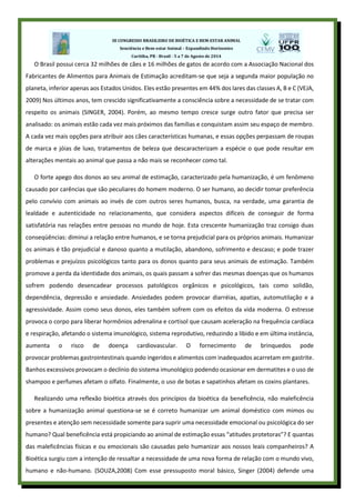 O Brasil possui cerca 32 milhões de cães e 16 milhões de gatos de acordo com a Associação Nacional dos
Fabricantes de Alimentos para Animais de Estimação acreditam-se que seja a segunda maior população no
planeta, inferior apenas aos Estados Unidos. Eles estão presentes em 44% dos lares das classes A, B e C (VEJA,
2009) Nos últimos anos, tem crescido significativamente a consciência sobre a necessidade de se tratar com
respeito os animais (SINGER, 2004). Porém, ao mesmo tempo cresce surge outro fator que precisa ser
analisado: os animais estão cada vez mais próximos das famílias e conquistam assim seu espaço de membro.
A cada vez mais opções para atribuir aos cães características humanas, e essas opções perpassam de roupas
de marca e jóias de luxo, tratamentos de beleza que descaracterizam a espécie o que pode resultar em
alterações mentais ao animal que passa a não mais se reconhecer como tal.
O forte apego dos donos ao seu animal de estimação, caracterizado pela humanização, é um fenômeno
causado por carências que são peculiares do homem moderno. O ser humano, ao decidir tomar preferência
pelo convívio com animais ao invés de com outros seres humanos, busca, na verdade, uma garantia de
lealdade e autenticidade no relacionamento, que considera aspectos difíceis de conseguir de forma
satisfatória nas relações entre pessoas no mundo de hoje. Esta crescente humanização traz consigo duas
conseqüências: diminui a relação entre humanos, e se torna prejudicial para os próprios animais. Humanizar
os animais é tão prejudicial e danoso quanto a mutilação, abandono, sofrimento e descaso; e pode trazer
problemas e prejuízos psicológicos tanto para os donos quanto para seus animais de estimação. Também
promove a perda da identidade dos animais, os quais passam a sofrer das mesmas doenças que os humanos
sofrem podendo desencadear processos patológicos orgânicos e psicológicos, tais como solidão,
dependência, depressão e ansiedade. Ansiedades podem provocar diarréias, apatias, automutilação e a
agressividade. Assim como seus donos, eles também sofrem com os efeitos da vida moderna. O estresse
provoca o corpo para liberar hormônios adrenalina e cortisol que causam aceleração na frequência cardíaca
e respiração, afetando o sistema imunológico, sistema reprodutivo, reduzindo a libido e em última instância,
aumenta o risco de doença cardiovascular. O fornecimento de brinquedos pode
provocar problemas gastrointestinais quando ingeridos e alimentos com inadequados acarretam em gastrite.
Banhos excessivos provocam o declínio do sistema imunológico podendo ocasionar em dermatites e o uso de
shampoo e perfumes afetam o olfato. Finalmente, o uso de botas e sapatinhos afetam os coxins plantares.
Realizando uma reflexão bioética através dos princípios da bioética da beneficência, não maleficência
sobre a humanização animal questiona-se se é correto humanizar um animal doméstico com mimos ou
presentes e atenção sem necessidade somente para suprir uma necessidade emocional ou psicológica do ser
humano? Qual beneficência está propiciando ao animal de estimação essas “atitudes protetoras”? E quantas
das maleficências físicas e ou emocionais são causadas pelo humanizar aos nossos leais companheiros? A
Bioética surgiu com a intenção de ressaltar a necessidade de uma nova forma de relação com o mundo vivo,
humano e não-humano. (SOUZA,2008) Com esse pressuposto moral básico, Singer (2004) defende uma
 