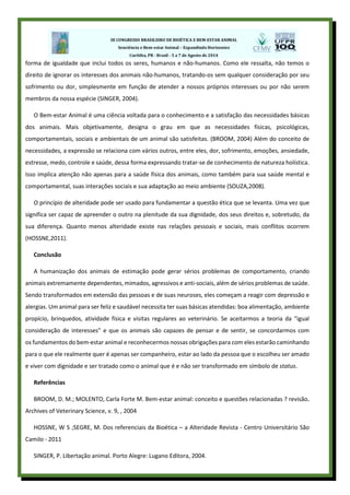 forma de igualdade que inclui todos os seres, humanos e não-humanos. Como ele ressalta, não temos o
direito de ignorar os interesses dos animais não-humanos, tratando-os sem qualquer consideração por seu
sofrimento ou dor, simplesmente em função de atender a nossos próprios interesses ou por não serem
membros da nossa espécie (SINGER, 2004).
O Bem-estar Animal é uma ciência voltada para o conhecimento e a satisfação das necessidades básicas
dos animais. Mais objetivamente, designa o grau em que as necessidades físicas, psicológicas,
comportamentais, sociais e ambientais de um animal são satisfeitas. (BROOM, 2004) Além do conceito de
necessidades, a expressão se relaciona com vários outros, entre eles, dor, sofrimento, emoções, ansiedade,
estresse, medo, controle e saúde, dessa forma expressando tratar-se de conhecimento de natureza holística.
Isso implica atenção não apenas para a saúde física dos animais, como também para sua saúde mental e
comportamental, suas interações sociais e sua adaptação ao meio ambiente (SOUZA,2008).
O princípio de alteridade pode ser usado para fundamentar a questão ética que se levanta. Uma vez que
significa ser capaz de apreender o outro na plenitude da sua dignidade, dos seus direitos e, sobretudo, da
sua diferença. Quanto menos alteridade existe nas relações pessoais e sociais, mais conflitos ocorrem
(HOSSNE,2011).
Conclusão
A humanização dos animais de estimação pode gerar sérios problemas de comportamento, criando
animais extremamente dependentes, mimados, agressivos e anti-sociais, além de sérios problemas de saúde.
Sendo transformados em extensão das pessoas e de suas neuroses, eles começam a reagir com depressão e
alergias. Um animal para ser feliz e saudável necessita ter suas básicas atendidas: boa alimentação, ambiente
propício, brinquedos, atividade física e visitas regulares ao veterinário. Se aceitarmos a teoria da “igual
consideração de interesses” e que os animais são capazes de pensar e de sentir, se concordarmos com
os fundamentos do bem-estar animal e reconhecermos nossas obrigações para com eles estarão caminhando
para o que ele realmente quer é apenas ser companheiro, estar ao lado da pessoa que o escolheu ser amado
e viver com dignidade e ser tratado como o animal que é e não ser transformado em símbolo de status.
Referências
BROOM, D. M.; MOLENTO, Carla Forte M. Bem-estar animal: conceito e questões relacionadas ? revisão.
Archives of Veterinary Science, v. 9, , 2004
HOSSNE, W S ;SEGRE, M. Dos referenciais da Bioética – a Alteridade Revista - Centro Universitário São
Camilo - 2011
SINGER, P. Libertação animal. Porto Alegre: Lugano Editora, 2004.
 