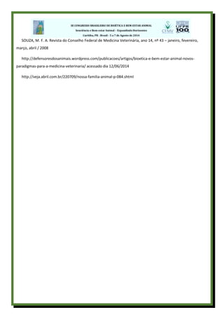 SOUZA, M. F. A. Revista do Conselho Federal de Medicina Veterinária, ano 14, nº 43 – janeiro, fevereiro,
março, abril / 2008
http://defensoresdosanimais.wordpress.com/publicacoes/artigos/bioetica-e-bem-estar-animal-novos-
paradigmas-para-a-medicina-veterinaria/ acessado dia 12/06/2014
http://veja.abril.com.br/220709/nossa-familia-animal-p-084.shtml
 
