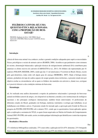 Introdução
A
ciência do bem-estar animal visa conhecer, avaliar e garantir condições adequadas para suprir as necessidades
físicas, psicológicas e sociais de animais cativos (RAMOS, 2006). Acredita-se que parâmetros como estrutura
do recinto, alimentação balanceada e aplicação técnicas de enriquecimento ambiental (EA) contribuem para
amenizar os efeitos nocivos do cativeiro (CARNIATTO et al., 2011). Os felídeos são representados por 41
espécies (WILSON; REEDER, 2005), sendo que das 11 sul americanas e 9 ocorrem no Brasil. Destas, exceto
pelo gato-doméstico, todas estão sob algum grau de ameaça (MOREIRA, 2007). Dada à biologia destes
animais, predadores de topo de cadeia capazes de ocupar grandes áreas territoriais, o presente estudo tem por
objetivo avaliar as circunstâncias sob as quais os felídeos são mantidos em cativeiro e, diante isso, averiguar
se é possível oferecer a eles condições mínimas de bem-estar.
Metodologia
Para
tal, foi realizada uma análise documental a respeito de parâmetros relacionados à promoção de bem-estar
animal em felídeos através de artigos, sites disponíveis na Internet; consulta a sites institucionais de zoológicos
nacionais e dos principais zoológicos internacionais; também foram entrevistados 14 profissionais de
diferentes estados do Brasil, graduados em biologia, medicina veterinária e ecologia que trabalham, ou já
trabalharam com felídeos cativos. O presente estudo foi iniciado após a aprovação pelo Comitê de Ética em
pesquisa da PUCPR (CEP-PUCPR) sob o número 5911, sendo que os questionários foram aplicados apenas
após a explicação e assinatura do TCLE, os quais foram arquivados no Núcleo de Estudos do Comportamento
Animal (NEC-PUCPR), não sendo, assim, revelada qualquer informação que identificasse o autor das respostas
do questionário.
Resultados e Discussões
Das
171 referências bibliográficas analisadas, 37% eram sobre a aplicação de EA (67% alimentar, 21% brinquedo
físico e 12% sensorial), a partir dessas foram observados que 87% dos felídeos obtiveram maior interação com
FELÍDEOS CATIVOS: HÁ UMA
QUESTÃO ÉTICA RELACIONADA
COM A PROPORÇÃO DE BEM-
ESTAR?
PROHNII, Stephanie da Silva1; SILVÉRIO, Roseli
Aparecida1; FISCHER, Marta Luciane³; SANTOS, Jéssica
Janzen dos4
 