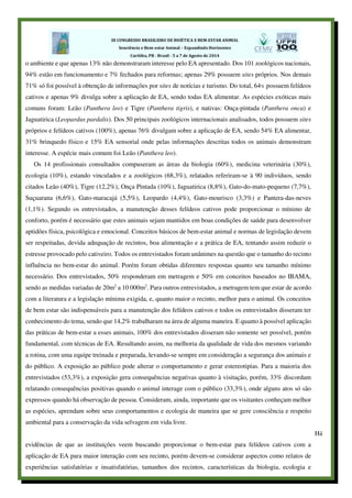 o ambiente e que apenas 13% não demonstraram interesse pelo EA apresentado. Dos 101 zoológicos nacionais,
94% estão em funcionamento e 7% fechados para reformas; apenas 29% possuem sites próprios. Nos demais
71% só foi possível à obtenção de informações por sites de notícias e turismo. Do total, 64% possuem felídeos
cativos e apenas 9% divulga sobre a aplicação de EA, sendo todas EA alimentar. As espécies exóticas mais
comuns foram: Leão (Panthera leo) e Tigre (Panthera tigris), e nativas: Onça-pintada (Panthera onca) e
Jaguatirica (Leopardus pardalis). Dos 50 principais zoológicos internacionais analisados, todos possuem sites
próprios e felídeos cativos (100%), apenas 76% divulgam sobre a aplicação de EA, sendo 54% EA alimentar,
31% brinquedo físico e 15% EA sensorial onde pelas informações descritas todos os animais demonstram
interesse. A espécie mais comum foi Leão (Panthera leo).
Os 14 profissionais consultados compuseram as áreas da biologia (60%), medicina veterinária (30%),
ecologia (10%), estando vinculados e a zoológicos (68,3%), relatados referiram-se à 90 indivíduos, sendo
citados Leão (40%), Tigre (12,2%), Onça Pintada (10%), Jaguatirica (8,8%), Gato-do-mato-pequeno (7,7%),
Suçuarana (6,6%), Gato-maracajá (5,5%), Leopardo (4,4%), Gato-mourisco (3,3%) e Pantera-das-neves
(1,1%). Segundo os entrevistados, a manutenção desses felídeos cativos pode proporcionar o mínimo de
conforto, porém é necessário que estes animais sejam mantidos em boas condições de saúde para desenvolver
aptidões física, psicológica e emocional. Conceitos básicos de bem-estar animal e normas de legislação devem
ser respeitadas, devida adequação de recintos, boa alimentação e a prática de EA, tentando assim reduzir o
estresse provocado pelo cativeiro. Todos os entrevistados foram unânimes na questão que o tamanho do recinto
influência no bem-estar do animal. Porém foram obtidas diferentes respostas quanto seu tamanho mínimo
necessário. Dos entrevistados, 50% responderam em metragem e 50% em conceitos baseados no IBAMA,
sendo as medidas variadas de 20m2
a 10 000m2
. Para outros entrevistados, a metragem tem que estar de acordo
com a literatura e a legislação mínima exigida, e, quanto maior o recinto, melhor para o animal. Os conceitos
de bem estar são indispensáveis para a manutenção dos felídeos cativos e todos os entrevistados disseram ter
conhecimento do tema, sendo que 14,2% trabalharam na área de alguma maneira. E quanto à possível aplicação
das práticas de bem-estar a esses animais, 100% dos entrevistados disseram não somente ser possível, porém
fundamental, com técnicas de EA. Resultando assim, na melhoria da qualidade de vida dos mesmos variando
a rotina, com uma equipe treinada e preparada, levando-se sempre em consideração a segurança dos animais e
do público. A exposição ao público pode alterar o comportamento e gerar estereotipias. Para a maioria dos
entrevistados (53,3%), a exposição gera consequências negativas quanto à visitação, porém, 33% discordam
relatando consequências positivas quando o animal interage com o público (33,3%), onde alguns atos só são
expressos quando há observação de pessoa. Consideram, ainda, importante que os visitantes conheçam melhor
as espécies, aprendam sobre seus comportamentos e ecologia de maneira que se gere consciência e respeito
ambiental para a conservação da vida selvagem em vida livre.
Há
evidências de que as instituições veem buscando proporcionar o bem-estar para felídeos cativos com a
aplicação de EA para maior interação com seu recinto, porém devem-se considerar aspectos como relatos de
experiências satisfatórias e insatisfatórias, tamanhos dos recintos, características da biologia, ecologia e
 