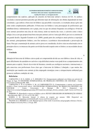comportamento das espécies, aplicação de conceitos de bem-estar animal e técnicas de EA. As análises
veiculadas à internet permitem perceber que diferentes tipos de informações são obtidas dependendo da fonte
consultada e, que embora o bem-estar de felídeos seja percebido e necessário, os resultados destas ações não
estão sendo completamente publicados. O bem-estar em felídeos é uma preocupação de profissionais que
trabalham direta e indiretamente com o grupo, uma vez que são animais frequentes em zoológicos. O fato de
esses animais possuírem uma área de vida extensa, tendo na maioria das vezes, o cativeiro como o único
refúgio, leva a crer que proporcionar bem-estar para animais cativos é uma ação difícil, por isso se constitui de
um grande desafio. Segundo Carniatto et al. (2009), grande parte dos zoológicos atuais prioriza a exposição
dos animais, principalmente felídeos, com fins turísticos e econômicos desconsiderando a preservação da
fauna. Para que a manutenção de animais cativos possa ser considerada, ela deve estar em relacionada com os
princípios éticos e os interesses das partes envolvidas havendo respeito entre os limites e as necessidades desses
felídeos.
Conclusão
A
obtenção do bem-estar de felídeos cativos pode ser comprometida devido aos seus hábitos e áreas de vida, os
quais dificilmente são atendidos no cativeiro e cuja deficiência muitas vezes pode levar a comportamentos não
naturais para a espécie. Através da revisão de literatura, consulta aos zoológicos nacionais e internacionais, e
pela entrevista com profissionais ficou claro que o bem-estar de felídeos é almejado, e que muitas das
instituições que mantém estes animais já têm empregado estratégias como o enriquecimento ambiental para
promover melhores condições de vida.
Referências
CARNIATTO, C. H. O., BABÁ, A. Y., ROSADO, F. R.; Enriquecimento ambiental com felinos em cativeiro do
Parque do Ingá. VI ENCONTRO INTERNACIONAL DE PRODUÇÃO CIENTÍFICA DE CESUMAR – Centro
Universitário de Maringá-PR. 2009.
CARNIATTO, C. H. O, da ROSA, V. M., & CAMPANERUTTI, G.; Comportamento e estresse em Leopardus
pardalis e Puma yagouaroundi cativos. VIII ENCONTRO INTERNACIONAL DE PRODUÇÃO CIENTÍFICA DE
CESUMAR – Centro Universitário de Maringá, PR. 2011. Disponível em
<http://www.cesumar.br/prppge/pesquisa/epcc2011/anais/caio_henrique_oliveira_carniatto_4.pdf> Acesso em 02 de out
de 2013.
MOREIRA, N.; Reprodução e estresse em felídeos cativos. REVISTA BRASILEIRA DE REPRODUÇÃO ANIMAL
– Belo Horizonte, MG, v.31, n.3, p.333-338. 2007.
RAMOS, J. B.; Bem-estar Animal: A ciência de respeito aos animais. 2006. Disponível em
<http://www.institutoaqualung.com.br/info68.pdf> Acesso em 02 de out de 2013.
WILSON, D. E.; REEDER, D. A. M.; Mammal species of the world: A taxonomic and geographic reference (3rd ed.),
Johns Hopkins University Press, 2.142 pp. 2005
 