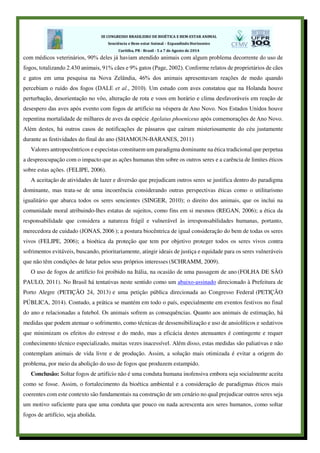 com médicos veterinários, 90% deles já haviam atendido animais com algum problema decorrente do uso de
fogos, totalizando 2.430 animais, 91% cães e 9% gatos (Page, 2002). Conforme relatos de proprietários de cães
e gatos em uma pesquisa na Nova Zelândia, 46% dos animais apresentavam reações de medo quando
percebiam o ruído dos fogos (DALE et al., 2010). Um estudo com aves constatou que na Holanda houve
perturbação, desorientação no vôo, alteração de rota e voos em horário e clima desfavoráveis em reação de
desespero das aves após evento com fogos de artifício na véspera de Ano Novo. Nos Estados Unidos houve
repentina mortalidade de milhares de aves da espécie Agelaius phoeniceus após comemorações de Ano Novo.
Além destes, há outros casos de notificações de pássaros que caíram misteriosamente do céu justamente
durante as festividades do final do ano (SHAMOUN-BARANES, 2011)
Valores antropocêntricos e especistas constituem um paradigma dominante na ética tradicional que perpetua
a despreocupação com o impacto que as ações humanas têm sobre os outros seres e a carência de limites éticos
sobre estas ações. (FELIPE, 2006).
A aceitação de atividades de lazer e diversão que prejudicam outros seres se justifica dentro do paradigma
dominante, mas trata-se de uma incoerência considerando outras perspectivas éticas como o utilitarismo
igualitário que abarca todos os seres sencientes (SINGER, 2010); o direito dos animais, que os inclui na
comunidade moral atribuindo-lhes estatus de sujeitos, como fins em si mesmos (REGAN, 2006); a ética da
responsabilidade que considera a natureza frágil e vulnerável às irresponsabilidades humanas, portanto,
merecedora de cuidado (JONAS, 2006 ); a postura biocêntrica de igual consideração do bem de todas os seres
vivos (FELIPE, 2006); a bioética da proteção que tem por objetivo proteger todos os seres vivos contra
sofrimentos evitáveis, buscando, prioritariamente, atingir ideais de justiça e equidade para os seres vulneráveis
que não têm condições de lutar pelos seus próprios interesses (SCHRAMM, 2009).
O uso de fogos de artifício foi proibido na Itália, na ocasião de uma passagem de ano (FOLHA DE SÃO
PAULO, 2011). No Brasil há tentativas neste sentido como um abaixo-assinado direcionado à Prefeitura de
Porto Alegre (PETIÇÃO 24, 2013) e uma petição pública direcionada ao Congresso Federal (PETIÇÃO
PÚBLICA, 2014). Contudo, a prática se mantém em todo o país, especialmente em eventos festivos no final
do ano e relacionadas a futebol. Os animais sofrem as consequências. Quanto aos animais de estimação, há
medidas que podem atenuar o sofrimento, como técnicas de dessensibilização e uso de ansiolíticos e sedativos
que minimizam os efeitos do estresse e do medo, mas a eficácia destes atenuantes é contingente e requer
conhecimento técnico especializado, muitas vezes inacessível. Além disso, estas medidas são paliativas e não
contemplam animais de vida livre e de produção. Assim, a solução mais otimizada é evitar a origem do
problema, por meio da abolição do uso de fogos que produzem estampido.
Conclusão: Soltar fogos de artifício não é uma conduta humana inofensiva embora seja socialmente aceita
como se fosse. Assim, o fortalecimento da bioética ambiental e a consideração de paradigmas éticos mais
coerentes com este contexto são fundamentais na construção de um cenário no qual prejudicar outros seres seja
um motivo suficiente para que uma conduta que pouco ou nada acrescenta aos seres humanos, como soltar
fogos de artifício, seja abolida.
 