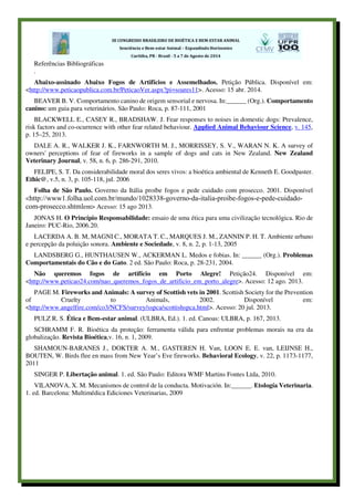 Referências Bibliográficas
.
Abaixo-assinado Abaixo Fogos de Artifícios e Assemelhados. Petição Pública. Disponível em:
<http://www.peticaopublica.com.br/PeticaoVer.aspx?pi=soares11>. Acesso: 15 abr. 2014.
BEAVER B. V. Comportamento canino de origem sensorial e nervosa. In:______ (Org.). Comportamento
canino: um guia para veterinários. São Paulo: Roca, p. 87-111, 2001
BLACKWELL E., CASEY R., BRADSHAW. J. Fear responses to noises in domestic dogs: Prevalence,
risk factors and co-ocurrence with other fear related behaviour. Applied Animal Behaviour Science, v. 145,
p. 15–25, 2013.
DALE A. R., WALKER J. K., FARNWORTH M. J., MORRISSEY, S. V., WARAN N. K. A survey of
owners' perceptions of fear of fireworks in a sample of dogs and cats in New Zealand. New Zealand
Veterinary Journal, v. 58, n. 6, p. 286-291, 2010.
FELIPE, S. T. Da considerabilidade moral dos seres vivos: a bioética ambiental de Kenneth E. Goodpaster.
Ethic@, v.5, n. 3, p. 105-118, jul. 2006
Folha de São Paulo. Governo da Itália proíbe fogos e pede cuidado com prosecco. 2001. Disponível
<http://www1.folha.uol.com.br/mundo/1028338-governo-da-italia-proibe-fogos-e-pede-cuidado-
com-prosecco.shtmlem> Acesso: 15 ago 2013.
JONAS H. O Princípio Responsabilidade: ensaio de uma ética para uma civilização tecnológica. Rio de
Janeiro: PUC-Rio, 2006.20.
LACERDA A. B. M, MAGNI C., MORATA T. C., MARQUES J. M., ZANNIN P. H. T. Ambiente urbano
e percepção da poluição sonora. Ambiente e Sociedade, v. 8, n. 2, p. 1-13, 2005
LANDSBERG G., HUNTHAUSEN W., ACKERMAN L. Medos e fobias. In: ______ (Org.). Problemas
Comportamentais do Cão e do Gato. 2 ed. São Paulo: Roca, p. 28-231, 2004.
Não queremos fogos de artifício em Porto Alegre! Petição24. Disponível em:
<http://www.peticao24.com/nao_queremos_fogos_de_artificio_em_porto_alegre>. Acesso: 12 ago. 2013.
PAGE M. Fireworks and Animals: A survey of Scottish vets in 2001. Scottish Society for the Prevention
of Cruelty to Animals, 2002. Disponível em:
<http://www.angelfire.com/co3/NCFS/survey/sspca/scottishspca.html>. Acesso: 20 jul. 2013.
PULZ R. S. Ética e Bem-estar animal. (ULBRA, Ed.). 1. ed. Canoas: ULBRA, p. 167, 2013.
SCHRAMM F. R. Bioética da proteção: ferramenta válida para enfrentar problemas morais na era da
globalização. Revista Bioética,v. 16, n. 1, 2009.
SHAMOUN-BARANES J., DOKTER A. M., GASTEREN H. Van, LOON E. E. van, LEIJNSE H.,
BOUTEN, W. Birds flee en mass from New Year’s Eve fireworks. Behavioral Ecology, v. 22, p. 1173-1177,
2011
SINGER P. Libertação animal. 1. ed. São Paulo: Editora WMF Martins Fontes Ltda, 2010.
VILANOVA, X. M. Mecanismos de control de la conducta. Motivación. In:______. Etología Veterinaria.
1. ed. Barcelona: Multimédica Ediciones Veterinarias, 2009
 