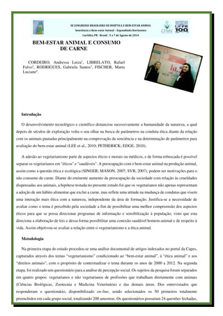 Introdução
O desenvolvimento tecnológico e científico distanciou sucessivamente a humanidade da natureza, a qual
depois de séculos de exploração volta o seu olhar na busca de parâmetros na conduta ética diante da relação
com os animais pautadas principalmente na comprovação da senciência e na determinação de parâmetros para
avaliação do bem-estar animal (LEE et al., 2010; PETHERICK; EDGE, 2010).
A adesão ao vegetarianismo parte de aspectos éticos e morais ou médicos, e de forma rebuscada é possível
separar os vegetarianos em "éticos" e "saudáveis". A preocupação com o bem-estar animal na produção animal,
assim como a questão ética e ecológica (SINGER; MASON, 2007; SVB, 2007), podem ser motivações para o
não consumo de carne. Diante do eminente aumento da preocupação da sociedade com relação às crueldades
dispensadas aos animais, a hipótese testada no presente estudo foi que os vegetarianos não apenas representam
a adoção de um hábito alimentar que exclui a carne, mas reflete uma atitude na mudança de condutas que visem
uma interação mais ética com a natureza, independente da área de formação. Justifica-se a necessidade de
avaliar como o tema é percebido pela sociedade a fim de possibilitar uma melhor compreensão dos aspectos
éticos para que se possa direcionar programas de informação e sensibilização à população, visto que esta
direciona a elaboração de leis e dessa forma possibilitar uma conexão saudável homem-animal e de respeito à
vida. Assim objetivou-se avaliar a relação entre o vegetarianismo e a ética animal.
Metodologia
Na primeira etapa do estudo procedeu-se uma análise documental de artigos indexados no portal da Capes,
capturados através dos temas “vegetarianismo” condicionado ao “bem-estar animal”, à “ética animal” e aos
“direitos animais”, com o propósito de contextualizar o tema durante os anos de 2000 a 2012. Na segunda
etapa, foi realizado um questionário para a análise de percepção social. Os sujeitos da pesquisa foram separados
em quatro grupos: vegetarianos e não vegetarianos de profissões que trabalham diretamente com animais
(Ciências Biológicas, Zootecnia e Medicina Veterinária) e das demais áreas. Dos entrevistados que
responderam o questionário, disponibilizado on-line, sendo selecionados os 50 primeiros totalmente
preenchidos em cada grupo social, totalizando 200 amostras. Os questionários possuíam 24 questões fechadas,
BEM-ESTAR ANIMAL E CONSUMO
DE CARNE
CORDEIRO, Andressa Luiza1
, LIBRELATO, Rafael
Falvo2
, RODRIGUES, Gabriela Santos3
, FISCHER, Marta
Luciane4
.
 