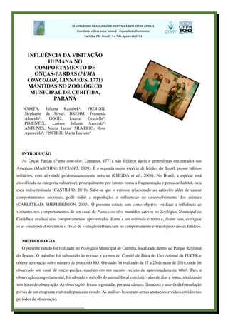 INTRODUÇÃO
As Onças Pardas (Puma concolor, Linnaeus, 1771), são felídeos ágeis e generalistas encontrados nas
Américas (MARCHINI; LUCIANO, 2009). É a segunda maior espécie de felídeo do Brasil, possui hábitos
solitários, com atividade predominantemente noturna (CHEIDA et al., 2006). No Brasil, a espécie está
classificada na categoria vulnerável, principalmente por fatores como a fragmentação e perda de habitat, ou a
caça indiscriminada (CASTILHO, 2010). Sabe-se que o estresse relacionado ao cativeiro além de causar
comportamentos anormais, pode inibir a reprodução, e influenciar no desenvolvimento dos animais
(CARLSTEAD; SHEPHERDSON, 2000). O presente estudo tem como objetivo verificar a influência de
visitantes nos comportamentos de um casal de Puma concolor mantidos cativos no Zoológico Municipal de
Curitiba e analisar seus comportamentos apresentados diante a um estímulo externo e, diante isso, averiguar
se as condições do recinto e o fluxo de visitação influenciam no comportamento estereotipado destes felídeos.
METODOLOGIA
O presente estudo foi realizado no Zoológico Municipal de Curitiba, localizado dentro do Parque Regional
do Iguaçu. O trabalho foi submetido às normas e termos do Comitê de Ética do Uso Animal da PUCPR e
obteve aprovação sob o número de protocolo 885. O estudo foi realizado de 17 a 25 de maio de 2014, onde foi
observado um casal de onças-pardas, mantido em um mesmo recinto de aproximadamente 60m². Para a
observação comportamental, foi adotado o método do animal focal com intervalos de dias e horas, totalizando
seis horas de observação. As observações foram registradas por uma câmera filmadora e através da formulação
prévia de um etograma elaborado para este estudo. As análises basearam-se nas anotações e vídeos obtidos nos
períodos de observação.
INFLUÊNCIA DA VISITAÇÃO
HUMANA NO
COMPORTAMENTO DE
ONÇAS-PARDAS (PUMA
CONCOLOR, LINNAEUS, 1771)
MANTIDAS NO ZOOLÓGICO
MUNICIPAL DE CURITIBA,
PARANÁ
COSTA, Juliana Kazubek¹; PROHNII,
Stephanie da Silva¹; BREHM, Fernanda
Almeida¹; GOOD, Luana Grazielle¹;
PIMENTEL, Larissa Juliana Azevedo¹;
ANTUNES, Maria Luiza¹ SILVÉRIO, Rose
Aparecida²; FISCHER, Marta Luciane³
 