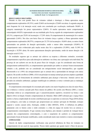 1
RESULTADOS E DISCUSSÕES
Durante os dias com grande fluxo de visitantes (sábado e domingo), a fêmea apresentou maior
comportamento exploratório (45,33%), sendo 22,66% em locomoção e 22,66% em alerta. A segunda categoria
mais frequente foi à de interação social, sendo este constituído por vocalização, totalizando 38,66%. A
categoria manutenção foi pouco representativa (2,66%). O macho apresentou maior comportamento
estereotipado (44,82%) representado em sua totalidade pelo Pacing seguido de comportamento exploratório
(43,1%), composto por 25,8% de locomoção e 17,24% alerta. O comportamento de manutenção foi o menos
apresentado (3,44%). Nos dias com baixo fluxo de visitantes (terça e quinta), a fêmea apresentou maior
comportamento exploratório (40,57%), composto por 21,73% de locomoção e 18,84% alerta, os outros foram
apresentados em períodos de duração aproximados, sendo o menor deles manutenção (10,86%). O
comportamento mais evidenciado pelo macho nestes dias foi o exploratório (51,09%), onde 31,38% foi
locomoção e 19,70% alerta. Os outros apresentaram durações aproximadas, sendo de menor duração o de
interação social (5,1%).
Os resultados sugerem que os animais são seletivos na resposta a diferentes estímulos, ocorrendo
comportamentos específicos para cada alteração no ambiente e no clima, mas a percepção seria individual. Na
presença de um cachorro em um dia de pouco fluxo de visitação, o que foi considerado uma forma de
enriquecimento ambiental (EA), os comportamentos apresentados por ambos os animais foram extremamente
voltados a ele, podendo este ser considerado um enriquecimento social interespecífico, que segundo
Bloomsmith et al. (1991) são enriquecimentos que os animais têm a oportunidade de interagir com outras
espécies. De acordo com Bosso (2008), o EA é um princípio no manejo animal que procura ampliar a qualidade
de vida através do fornecimento de estímulos ambientais para alcançar o bem-estar. Animais cativos são
privados de estímulos ambientais, qualquer modificação no ambiente se torna o estimulo para as mudanças
comportamentais.
O comportamento estereotipado foi executado pelo macho com maior frequência nos dias de maior fluxo,
isso evidencia o estresse causado pelo fluxo intenso do público. De acordo com Moreira (2001), o termo
estereótipo refere-se ao comportamento que é caracteristicamente repetitivo, invariável na forma e sem
objetivo óbvio ou função. Estudos comportamentais de Almeida e Melo (2007) afirmam que o espaço físico
restrito e a baixa complexidade do recinto contribuem para que os espécimes se estressem. Noga (2010) afirma
que zoológicos, com todas as restrições que proporcionam aos animais (privação de liberdade, restrição
espacial e social), causam neles, frustração, solidão e tédio (SOUZA, 2010). A influência do público
juntamente com os fatores como o ruído constante e a falta de espaço do recinto leva ao estresse e
comportamentos estereotipados. O que sustenta nossa hipótese, pois durante o período de visitação houve
aumento dos comportamentos estereotipados, e com o surgimento do cachorro os comportamentos
apresentados foram de bastante modificados, sendo considerado muito mais instintivo e menos estereotipado.
CONCLUSÃO
Através de dados comportamentais verificamos uma possível influência do fluxo de visitantes no
comportamento de um casal de onças-pardas. Nossos dados apontam que quanto maior o fluxo de pessoas
 