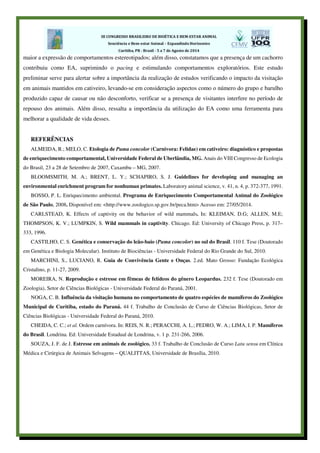maior a expressão de comportamentos estereotipados; além disso, constatamos que a presença de um cachorro
contribuiu como EA, suprimindo o pacing e estimulando comportamentos exploratórios. Este estudo
preliminar serve para alertar sobre a importância da realização de estudos verificando o impacto da visitação
em animais mantidos em cativeiro, levando-se em consideração aspectos como o número do grupo e barulho
produzido capaz de causar ou não desconforto, verificar se a presença de visitantes interfere no período de
repouso dos animais. Além disso, ressalta a importância da utilização do EA como uma ferramenta para
melhorar a qualidade de vida desses.
REFERÊNCIAS
ALMEIDA, R.; MELO, C. Etologia de Puma concolor (Carnivora: Felidae) em cativeiro: diagnóstico e propostas
de enriquecimento comportamental, Universidade Federal de Uberlândia, MG. Anais do VIII Congresso de Ecologia
do Brasil, 23 a 28 de Setembro de 2007, Caxambu – MG, 2007.
BLOOMSMITH, M. A.; BRENT, L. Y.; SCHAPIRO, S. J. Guidelines for developing and managing an
environmental enrichment program for nonhuman primates. Laboratory animal science, v. 41, n. 4, p. 372-377, 1991.
BOSSO, P. L. Enriquecimento ambiental. Programa de Enriquecimento Comportamental Animal do Zoológico
de São Paulo, 2008. Disponível em: <http://www.zoologico.sp.gov.br/peca.htm> Acesso em: 27/05/2014.
CARLSTEAD, K. Effects of captivity on the behavior of wild mammals. In: KLEIMAN, D.G; ALLEN, M.E;
THOMPSON, K. V.; LUMPKIN, S. Wild mammals in captivity. Chicago. Ed: University of Chicago Press, p. 317–
333, 1996.
CASTILHO, C. S. Genética e conservação do leão-baio (Puma concolor) no sul do Brasil. 110 f. Tese (Doutorado
em Genética e Biologia Molecular). Instituto de Biociências - Universidade Federal do Rio Grande do Sul, 2010.
MARCHINI, S., LUCIANO, R. Guia de Convivência Gente e Onças. 2.ed. Mato Grosso: Fundação Ecológica
Cristalino, p. 11-27, 2009.
MOREIRA, N. Reprodução e estresse em fêmeas de felídeos do gênero Leopardus. 232 f. Tese (Doutorado em
Zoologia), Setor de Ciências Biológicas - Universidade Federal do Paraná, 2001.
NOGA, C. B. Influência da visitação humana no comportamento de quatro espécies de mamíferos do Zoológico
Municipal de Curitiba, estado do Paraná. 44 f. Trabalho de Conclusão de Curso de Ciências Biológicas, Setor de
Ciências Biológicas - Universidade Federal do Paraná, 2010.
CHEIDA, C. C.; et al. Ordem carnívora. In: REIS, N. R.; PERACCHI, A. L.; PEDRO, W. A.; LIMA, I. P. Mamíferos
do Brasil. Londrina. Ed: Universidade Estadual de Londrina, v. 1 p. 231-266, 2006.
SOUZA, J. F. de J. Estresse em animais de zoológico. 33 f. Trabalho de Conclusão de Curso Latu sensu em Clínica
Médica e Cirúrgica de Animais Selvagens – QUALITTAS, Universidade de Brasília, 2010.
 
