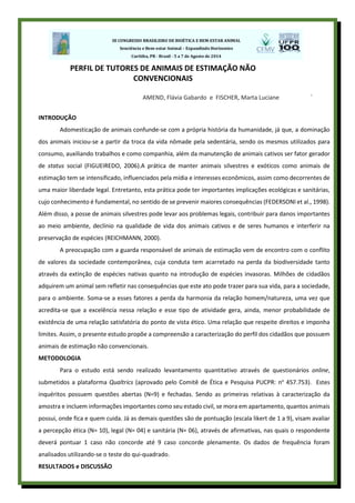 .
INTRODUÇÃO
Adomesticação de animais confunde-se com a própria história da humanidade, já que, a dominação
dos animais iniciou-se a partir da troca da vida nômade pela sedentária, sendo os mesmos utilizados para
consumo, auxiliando trabalhos e como companhia, além da manutenção de animais cativos ser fator gerador
de status social (FIGUEIREDO, 2006).A prática de manter animais silvestres e exóticos como animais de
estimação tem se intensificado, influenciados pela mídia e interesses econômicos, assim como decorrentes de
uma maior liberdade legal. Entretanto, esta prática pode ter importantes implicações ecológicas e sanitárias,
cujo conhecimento é fundamental, no sentido de se prevenir maiores consequências (FEDERSONI et al., 1998).
Além disso, a posse de animais silvestres pode levar aos problemas legais, contribuir para danos importantes
ao meio ambiente, declínio na qualidade de vida dos animais cativos e de seres humanos e interferir na
preservação de espécies (REICHMANN, 2000).
A preocupação com a guarda responsável de animais de estimação vem de encontro com o conflito
de valores da sociedade contemporânea, cuja conduta tem acarretado na perda da biodiversidade tanto
através da extinção de espécies nativas quanto na introdução de espécies invasoras. Milhões de cidadãos
adquirem um animal sem refletir nas consequências que este ato pode trazer para sua vida, para a sociedade,
para o ambiente. Soma-se a esses fatores a perda da harmonia da relação homem/natureza, uma vez que
acredita-se que a excelência nessa relação e esse tipo de atividade gera, ainda, menor probabilidade de
existência de uma relação satisfatória do ponto de vista ético. Uma relação que respeite direitos e imponha
limites. Assim, o presente estudo propõe a compreensão a caracterização do perfil dos cidadãos que possuem
animais de estimação não convencionais.
METODOLOGIA
Para o estudo está sendo realizado levantamento quantitativo através de questionários online,
submetidos a plataforma Qualtrics (aprovado pelo Comitê de Ética e Pesquisa PUCPR: no
457.753). Estes
inquéritos possuem questões abertas (N=9) e fechadas. Sendo as primeiras relativas à caracterização da
amostra e incluem informações importantes como seu estado civil, se mora em apartamento, quantos animais
possui, onde fica e quem cuida. Já as demais questões são de pontuação (escala likert de 1 a 9), visam avaliar
a percepção ética (N= 10), legal (N= 04) e sanitária (N= 06), através de afirmativas, nas quais o respondente
deverá pontuar 1 caso não concorde até 9 caso concorde plenamente. Os dados de frequência foram
analisados utilizando-se o teste do qui-quadrado.
RESULTADOS e DISCUSSÂO
PERFIL DE TUTORES DE ANIMAIS DE ESTIMAÇÃO NÃO
CONVENCIONAIS
AMEND, Flávia Gabardo e FISCHER, Marta Luciane
 
