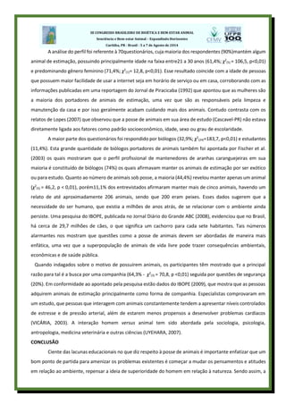 A análise do perfil foi referente à 70questionários, cuja maioria dos respondentes (90%)mantém algum
animal de estimação, possuindo principalmente idade na faixa entre21 a 30 anos (61,4%; χ2
(5) = 106,5, p<0,01)
e predominando gênero feminino (71,4%; χ2
(1)= 12,8, p<0,01). Esse resultado coincide com a idade de pessoas
que possuem maior facilidade de usar a internet seja em horário de serviço ou em casa, corroborando com as
informações publicadas em uma reportagem do Jornal de Piracicaba (1992) que apontou que as mulheres são
a maioria dos portadores de animais de estimação, uma vez que são as responsáveis pela limpeza e
manutenção da casa e por isso geralmente acabam cuidando mais dos animais. Contudo contrasta com os
relatos de Lopes (2007) que observou que a posse de animais em sua área de estudo (Cascavel-PR) não estava
diretamente ligada aos fatores como padrão socioeconômico, idade, sexo ou grau de escolaridade.
A maior parte dos questionários foi respondido por biólogos (32,9%; χ2
(24)=183,7, p<0,01) e estudantes
(11,4%). Esta grande quantidade de biólogos portadores de animais também foi apontada por Fischer et al.
(2003) os quais mostraram que o perfil profissional de mantenedores de aranhas caranguejeiras em sua
maioria é constituído de biólogos (74%) os quais afirmavam manter os animais de estimação por ser exótico
ou para estudo. Quanto ao número de animais sob posse, a maioria (44,4%) revelou manter apenas um animal
(χ2
(5) = 46,2, p < 0,01), porém11,1% dos entrevistados afirmaram manter mais de cinco animais, havendo um
relato de até aproximadamente 206 animais, sendo que 200 eram peixes. Esses dados sugerem que a
necessidade do ser humano, que existia a milhões de anos atrás, de se relacionar com o ambiente ainda
persiste. Uma pesquisa do IBOPE, publicada no Jornal Diário do Grande ABC (2008), evidenciou que no Brasil,
há cerca de 29,7 milhões de cães, o que significa um cachorro para cada sete habitantes. Tais números
alarmantes nos mostram que questões como a posse de animais devem ser abordadas de maneira mais
enfática, uma vez que a superpopulação de animais de vida livre pode trazer consequências ambientais,
econômicas e de saúde pública.
Quando indagados sobre o motivo de possuírem animais, os participantes têm mostrado que a principal
razão para tal é a busca por uma companhia (64,3% - χ2
(3) = 70,8, p <0,01) seguida por questões de segurança
(20%). Em conformidade ao apontado pela pesquisa estão dados do IBOPE (2009), que mostra que as pessoas
adquirem animais de estimação principalmente como forma de companhia. Especialistas comprovaram em
um estudo, que pessoas que interagem com animais constantemente tendem a apresentar níveis controlados
de estresse e de pressão arterial, além de estarem menos propensos a desenvolver problemas cardíacos
(VICÁRIA, 2003). A interação homem versus animal tem sido abordada pela sociologia, psicologia,
antropologia, medicina veterinária e outras ciências (UYEHARA, 2007).
CONCLUSÂO
Ciente das lacunas educacionais no que diz respeito à posse de animais é importante enfatizar que um
bom ponto de partida para amenizar os problemas existentes é começar a mudar os pensamentos e atitudes
em relação ao ambiente, repensar a ideia de superioridade do homem em relação à natureza. Sendo assim, a
 