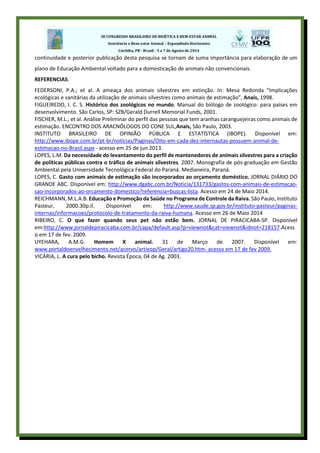 continuidade e posterior publicação desta pesquisa se tornam de suma importância para elaboração de um
plano de Educação Ambiental voltado para a domesticação de animais não convencionais.
REFERENCIAS.
FEDERSONI, P.A.; et al. A ameaça dos animais silvestres em extinção. In: Mesa Redonda “Implicações
ecológicas e sanitárias da utilização de animais silvestres como animais de estimação”, Anais, 1998.
FIGUEIREDO, I. C. S. Histórico dos zoológicos no mundo. Manual do biólogo de zoológico: para países em
desenvolvimento. São Carlos, SP: SZB/Gerald Durrell Memorial Funds, 2001.
FISCHER, M.L.; et al. Análise Preliminar do perfil das pessoas que tem aranhas caranguejeiras como animais de
estimação. ENCONTRO DOS ARACNÓLOGOS DO CONE SUL,Anais, São Paulo, 2003.
INSTITUTO BRASILEIRO DE OPINIÃO PÚBLICA E ESTATÍSTICA (IBOPE). Disponível em:
http://www.ibope.com.br/pt-br/noticias/Paginas/Oito-em-cada-dez-internautas-possuem-animal-de-
estimacao-no-Brasil.aspx - acesso em 25 de jun 2013.
LOPES, L.M. Da necessidade do levantamento do perfil de mantenedores de animais silvestres para a criação
de políticas públicas contra o tráfico de animais silvestres. 2007. Monografia de pós-graduação em Gestão
Ambiental pela Universidade Tecnológica Federal do Paraná. Medianeira, Paraná.
LOPES, C. Gasto com animais de estimação são incorporados ao orçamento doméstico. JORNAL DIÁRIO DO
GRANDE ABC. Disponível em: http://www.dgabc.com.br/Noticia/131733/gastos-com-animais-de-estimacao-
sao-incorporados-ao-orcamento-domestico?referencia=buscas-lista. Acesso em 24 de Maio 2014.
REICHMANN, M.L.A.B. Educação e Promoção da Saúde no Programa de Controle da Raiva. São Paulo, Instituto
Pasteur, 2000.30p.il. Disponível em: http://www.saude.sp.gov.br/instituto-pasteur/paginas-
internas/informacoes/protocolo-de-tratamento-da-raiva-humana. Acesso em 26 de Maio 2014
RIBEIRO, C. O que fazer quando seus pet não estão bem. JORNAL DE PIRACICABA-SP. Disponível
em:http://www.jornaldepiracicaba.com.br/capa/default.asp?p=viewnot&cat=viewnot&idnot=218157.Acess
o em 17 de fev. 2009.
UYEHARA, A.M.G. Homem X animal. 31 de Março de 2007. Disponível em:
www.portaldoenvelhecimento.net/acervo/artieop/Geral/artigo20.htm- acesso em 17 de fev 2009.
VICÁRIA, L. A cura pelo bicho. Revista Época, 04 de Ag. 2003.
 