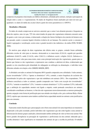 compostas de perguntas relacionadas aos hábitos alimentares, afinidade pelos animais, nutrição e percepção da
relação entre a carne e o vegetarianismo. Os dados de frequência foram analisados por meio do teste qui-
quadrado e os dados de média das escalas Likert a partir dos testes paramétricos t e ANOVA.
Resultados e Discussão
Os dados do estudo comprovam no universo amostral, que a carne é um alimento presente e frequente na
dieta dos sujeitos, uma vez que, 72% dos entrevistados do grupo não vegetarianos relataram consumir carne
de quatro a sete vezes por semana, evidenciando a relação dos fatores biológicos da conexão do homem com
seu passado, sendo o consumo ligado à história evolutiva do ser humano. No contexto social, o consumo é
ligado à agregação e socialização, assim como o grande incentivo das indústrias e da mídia (FOX; WARD,
2008).
Os motivos para adoção da dieta vegetariana não diferiu entre os grupos, contudo foram atribuídas
diferentes escalas de valor para os mesmos, destacando-se os maus-tratos (8,3±1,6), seguido por questões
ambientais (6,6±2,5), saúde (5,1±2,8), sabor (3,8±3,1) e influência social e religião (2±2,4). Salienta-se a
atribuição de maior valor para maus-tratos, tanto como principal motivação dos vegetarianos, quanto para os
fatores que fariam os não vegetarianos a repensarem suas condutas a aderirem tal dieta, evidenciando que
quando se cria consciência pela idoneidade da subjugação ou utilização na alimentação, o indivíduo toma
diferentes atitudes em relação a eles (SINGER; MASON, 2007).
A afinidade com todos os animais foi frequente (86%) quando comparada com a afinidade a “todos animais,
exceto invertebrados” (15%) e “apenas os domésticos” (4%), contudo, a maior frequência de exclusão dos
invertebrados foi pelos não vegetarianos e que não trabalham com animais (28%). Dos respondentes, 73%
atribuem consciência a todos os animais, quando comparado com “todos com exceção dos invertebrados”
(15,5%), “somente os mamíferos” (2%), “somente os animais domésticos” (1,5%) e nenhum (3,5%), indicando
que a atribuição de capacidades mentais está ligada a empatia, sendo pontuada consciência aos animais
considerados semelhantes ao homem, e o fato dos não vegetarianos terem demonstrado as menores pontuações
aponta a negação como forma de justificação para suas atitudes em relação a eles, pois conforme Ruby e Heine
(2012), sujeitos que consomem carne tendem a atribuir baixa capacidade mental aos animais como justificativa
para seu consumo.
Conclusão
O presente estudo elucidou que a preocupação com o bem-estar animal é de suma importância no tratamento
dispensado a eles pela sociedade, porém indivíduos não vegetarianos que não estão ligados à área animal se
diferenciam dos demais grupos analisados, demonstrando melhor atribuição de valor ao bem-estar animal. Não
houve grandes divergências na percepção de vegetarianos e profissionais da área animal, indicando que a
escolha alimentar é mais significativa no tratamento dos animais do que a escolha da profissão. O trabalho
 