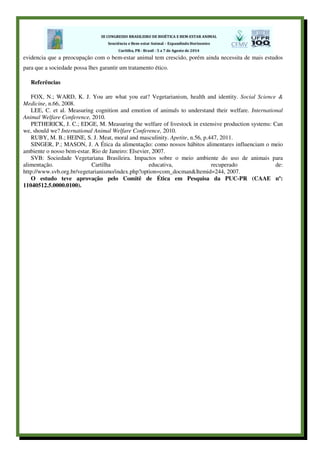 evidencia que a preocupação com o bem-estar animal tem crescido, porém ainda necessita de mais estudos
para que a sociedade possa lhes garantir um tratamento ético.
Referências
FOX, N.; WARD, K. J. You are what you eat? Vegetarianism, health and identity. Social Science &
Medicine, n.66, 2008.
LEE, C. et al. Measuring cognition and emotion of animals to understand their welfare. International
Animal Welfare Conference, 2010.
PETHERICK, J. C.; EDGE, M. Measuring the welfare of livestock in extensive production systems: Can
we, should we? International Animal Welfare Conference, 2010.
RUBY, M. B.; HEINE, S. J. Meat, moral and masculinity. Apetite, n.56, p.447, 2011.
SINGER, P.; MASON, J. A Ética da alimentação: como nossos hábitos alimentares influenciam o meio
ambiente o nosso bem-estar. Rio de Janeiro: Elsevier, 2007.
SVB: Sociedade Vegetariana Brasileira. Impactos sobre o meio ambiente do uso de animais para
alimentação. Cartilha educativa, recuperado de:
http://www.svb.org.br/vegetarianismo/index.php?option=com_docman&Itemid=244, 2007.
O estudo teve aprovação pelo Comitê de Ética em Pesquisa da PUC-PR (CAAE nº:
11040512.5.0000.0100).
 