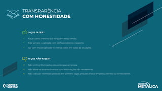 O QUE FAZER?
O QUE NÃO FAZER?
Faça o certo mesmo que ninguém esteja vendo;
Fale sempre a verdade com profissionalismo e respeito;
Aja com imparcialidade e critérios claros em todas as situações.
Não omita informações relevantes para empresa;
Não altere os acontecimentos com informações não verdadeiras;
Não coloque interesses pessoais em primeiro lugar, prejudicando a empresa, clientes ou fornecedores.
TRANSPARÊNCIA
COM HONESTIDADE
 