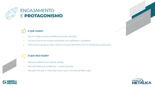 ENGAJAMENTO
E PROTAGONISMO
O QUE FAZER?
O QUE NÃO FAZER?
Aja em todas as oportunidades propondo soluções;
Comece e termine, busque resultados com agilidade e qualidade;
Tenha senso de dono e alto nível de comprometimento com os resultados da empresa.
Não procrastine, acumulando tarefas;
Não dê ênfase aos problemas - sugira soluções;
Não permita que o medo seja maior que a iniciativa de falar e agir.
 