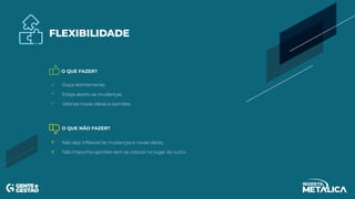 O QUE FAZER?
O QUE NÃO FAZER?
FLEXIBILIDADE
Ouça atentamente;
Esteja aberto às mudanças;
Valorize novas ideias e opiniões.
Não seja inflexível às mudanças e novas ideias;
Não imponha opiniões sem se colocar no lugar do outro.
 
