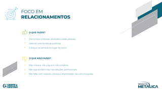 O QUE FAZER?
O QUE NÃO FAZER?
FOCO EM
RELACIONAMENTOS
Demonstre interesse verdadeiro pelas pessoas;
Valorize características positivas;
Coloque-se sempre no lugar do outro.
Não critique, não julgue e não condene;
Não seja tendencioso nas relações profissionais;
Não falte com respeito, clareza e objetividade nas comunicações.
 