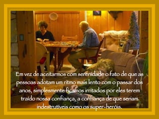 Em vez de aceitarmos com serenidade o fato de que as pessoas adotam um ritmo mais lento com o passar dos anos, simplesmente ficamos irritados por eles terem traído nossa confiança, a confiança de que seriam indestrutíveis como os super-heróis. 