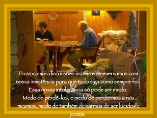 Provocamos discussões inúteis e os enervamos com nossa insistência para que tudo siga como sempre foi.  Essa nossa intolerância só pode ser medo.  Medo de perdê-los, e medo de perdermos a nós mesmos, medo de também deixarmos de ser lúcidos e joviais.  