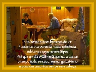 Pais heróis e mães heroínas do lar. Passamos boa parte da nossa existência  cultivando estes estereótipos. Até que um dia o pai herói começa a passar  o tempo todo sentado, resmunga baixinho  e puxa uns assuntos sem pé nem cabeça. 