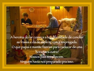 A heroína do lar começa a ter dificuldade de concluir as frases e dá de implicar com a empregada. O que papai e mamãe fizeram para caducar de uma hora para outra? Nossos pais envelhecem.  Ninguém havia nos preparado pra isso. 