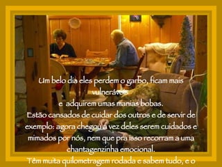Um belo dia eles perdem o garbo, ficam mais vulneráveis  e  adquirem umas manias bobas. Estão cansados de cuidar dos outros e de servir de exemplo: agora chegou a vez deles serem cuidados e mimados por nós, nem que pra isso recorram a uma chantagenzinha emocional. Têm muita quilometragem rodada e sabem tudo, e o que não sabem eles inventam. 