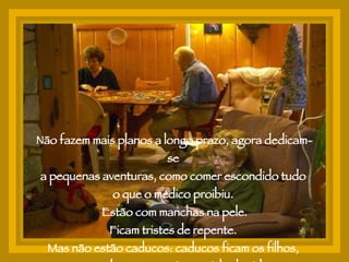 Não fazem mais planos a longo prazo, agora dedicam-se  a pequenas aventuras, como comer escondido tudo  o que o médico proibiu.  Estão com manchas na pele. Ficam tristes de repente.  Mas não estão caducos: caducos ficam os filhos,  que relutam em aceitar o ciclo da vida. 