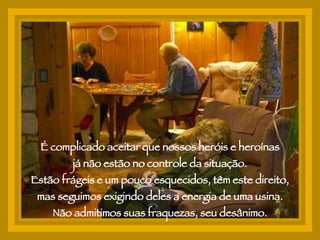 É complicado aceitar que nossos heróis e heroínas já não estão no controle da situação.  Estão frágeis e um pouco esquecidos, têm este direito, mas seguimos exigindo deles a energia de uma usina. Não admitimos suas fraquezas, seu desânimo. 