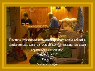 Ficamos irritados se eles se atrapalham com o celular e ainda temos a cara-de-pau de corrigi-los quando usam expressões em desuso:  Calça de brim?  Frege?  Auto de praça? 