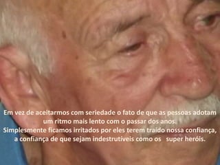 Em vez de aceitarmos com seriedade o fato de que as pessoas adotam
um ritmo mais lento com o passar dos anos.
Simplesmente ficamos irritados por eles terem traído nossa confiança,
a confiança de que sejam indestrutíveis como os super heróis.
 
