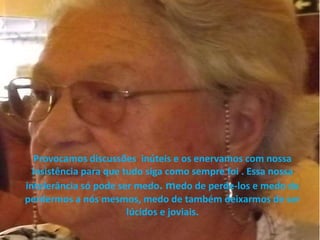 Provocamos discussões inúteis e os enervamos com nossa
insistência para que tudo siga como sempre foi . Essa nossa
intolerância só pode ser medo. medo de perde-los e medo de
perdermos a nós mesmos, medo de também deixarmos de ser
lúcidos e joviais.
 