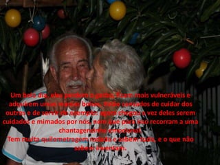 Um belo dia, eles perdem o garbo, ficam mais vulneráveis e
adquirem umas manias bobas. Estão cansados de cuidar dos
outros e de servir de exemplo: agora chegou a vez deles serem
cuidados e mimados por nós, nem que para isso recorram a uma
chantagenzinha emocional.
Tem muita quilometragem rodada e sabem tudo, e o que não
sabem inventam.
 