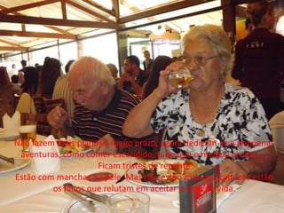 Não fazem mais planos a longo prazo, agora dedicam-se a pequenas
aventuras, como comer escondido, tudo que o medico proibiu. .
Ficam tristes de repente
Estão com manchas na pele. Mas não estão caducos, caducos estão
os filhos que relutam em aceitar o ciclo de vida.
 