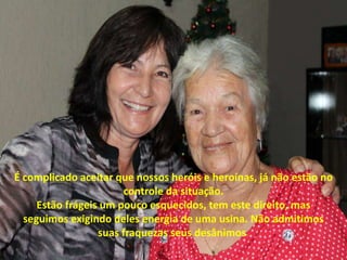 É complicado aceitar que nossos heróis e heroínas, já não estão no
controle da situação.
Estão frágeis um pouco esquecidos, tem este direito, mas
seguimos exigindo deles energia de uma usina. Não admitimos
suas fraquezas seus desânimos.
 