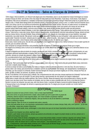 2                                                      Nosso Templo                                        Setembro de 2009



                  Dia 27 de Setembro – Salve as Crianças da Umbanda
 Enfim chega o mês de setembro, um mês de muita alegria para nós Umbandistas, pois é a vez de prestarmos nossas homenagens as nossas
amadas Crianças do Astral, sem dúvida a Gira mais alegre de todas dentro de nossa Ritualística, muita dança, muitos doces, muita alegria e
brincadeiras. Mas será se entendemos o verdadeiro fundamento e função desta maravilhosa falange? Infelizmente ainda há um grande mito em
relação a eles, a missão desta falange dentro da Umbanda é trazer a mensagem de alegria, pureza e amor, e a melhor forma de transmitir isso é
voltar a ser criança, que em sua inocência de sentimentos vão trabalhando essa virtude conosco. Eles tem um poder enorme, na verdade são
verdadeiros magos e grandes manipuladores de alta magia, transformadores de energia, dizem que quando uma criança diz que não ser
possível realizar determinado trabalho, nenhuma outra entidade o fará, dando-se para perceber tamanho poder que elas possuem.
Quanto ao lado bagunceiro destas Entidades, é outro fator que denigre bastante esta Falange. Todos sabemos que trazemos dentro de nós uma
criança. Todos temos o nosso lado criança. Muitos médiuns despreparados, não entendendo muita bem esta poderosa Falange, deixam-se levar,
pela sua criança interna e não pela Entidade. Essas entidades usam sim uma vibração de muita alegria para os seus trabalhos, mas sabem
exatamente o que estão fazendo. Não pensem vocês que quando eles estão “mexendo nos seus brinquedos”, estão apenas brincando, que
quando estão “mexendo nos doces”, andando para lá e para cá, rindo... estão brincando... ledo engano é nesse momento que vários trabalhos
estão sendo executados, várias limpezas astrais estão sendo executadas por eles. Os videntes que o digam...
Esses seres, mesmo sendo puros, não são tolos, pois identificam muito rapidamente nossos erros e falhas humanas. E não se calam quando em
consulta, pois nos alertam sobre eles.
Eles manipulam as energias elementais e são portadores naturais de poderes só encontrados nos próprios Orixás que os regem.
Os exageros da comilança como é comum se ver também deve ser contido. Resumindo: esta falange trabalha com 2 elementos básicos na sua
arte mágica.
A alegria contagiante que aflora de dentro do coração e se expande pela mente e simplicidade em tudo o que fazem, principalmente, em suas
mensagens altamente espiritualizadas e singelas, mas com profundo senso de amor e alegria, trazendo para o consulente a certeza de dias
melhores, retirando do coração das pessoas a mágoa, rancor e tristezas que são os grandes entraves na busca da felicidade.
Por sua poderosíssima força, esta Falange é bastante considerada em todos os trabalhos.
Se formos reparar nos apetrechos de que se utilizam para os trabalhos, observamos objetos ritualísticos de origem druida, xamânica, egípcia e
outras.
Finalizando, "Bem-aventuradas sejam as Crianças, porque é delas o reino dos céus". Esta máxima dita pelo grande Mestre Jesus, demonstra
muito bem o trabalho desta Falange.
É preciso se despir de todos os preconceitos, tirar todas as mágoas e ódios do peito para encontrar o reino dos Céus. De outra maneira, é
preciso voltar a ser criança, para encontrarmos o verdadeiro caminho da espiritualidade. Esta falange, vem representando a manifestação do
Orixá Ibejí, que não incorpora na Umbanda. Existem diversas falanges de crianças que sempre regidas por um Orixá, crianças da Praia, do
jardim, da Mata, do Mato, da cachoeira, da pedreira, dos ventos.
No dia 27 de setembro, dê uma pausa para a reflexão. Seu comportamento tem sido como das crianças espirituais da Umbanda? Você tem sido
alegre, bem humorado e puro de coração? Ou pelo menos exercita o aprimoramento de viver sempre com alegria e esperança?
Reflita sobre a missão nobre dos médicos gêmeos: São Cosme e Damião. Nesse dia especial, faça uma promessa para si mesmo; seu lado
infantil e puro não deve morrer! Deve renascer em bondade, amor por todos os seres e gratidão pela vida. Se for a uma festa de Cosme e
Damião no terreiro de Umbanda, leve para casa, além dos doces e bolos, o exemplo de alegria e pureza da sublime falange das Crianças.
A falange de Ibejí é uma mensagem de otimismo e esperança para todos nós. É a alegria pura de quem acredita num mundo melhor!
Saudação: Onibeijada!!!


  3
                                                     EDITORIAL Por Valéria Aguiar
  Depois do sucesso de nosso primeiro número, maior a nossa responsabilidade!
  Mas como somos um grupo perseverante e lutador, alias acredito que como quase todos os grupos de
  Umbanda, estamos trazendo nossa segunda edição, com muita novidade e excelentes matérias!
     1
  Nosso enfoque deste mês é a intolerância religiosa, visto que teremos no dia 20 de Setembro a caminhada
  contra a intolerância religiosa.
  Nosso dirigente, Filipe nos trouxe um excelente texto sobre o assunto.
  Como não podia deixar de ser, uma importante e esclarecedora matéria sobre as nossas crianças, ibejis, erês, como queiram... já que este
  é o mês delas.. nossos bem amados irmãozinhos!
  Nossas colunas, sobre saúde, ervas, cambonagem, e uma coluna nova que vai nos trazer importantes conhecimentos sobre doutrina e
  obsessão.
  Não deixem de enriquecer sua cultura, espiritual, leiam!
  Também a partir deste número teremos, sempre que possível uma entrevista com alguém do próprio templo ou de fora, sempre com o
   objetivo de enriquecer nosso jornal.
  Alguns de nossos irmãos do templo, empolgados com a nossa linda primeira edição, enviaram matérias e algumas com certeza, ficarão
  com colunas freqüentes, como a de psicologia. Portanto meus amigos/irmãos, como podem ver este número está recheado de boas
  informações, então não deixem de ler e colecionar nosso pequeno , mas esclarecedor Jornal.
   Ah... Ia esquecendo, a partir desta edição contamos com a valiosa ajuda de Michele Rangel, jornalista, e minha querida sobrinha que vai
                                                                                 2
  abrilhantar ainda mais nosso informativo! Obrigada Michele!
  Até o próximo!
 