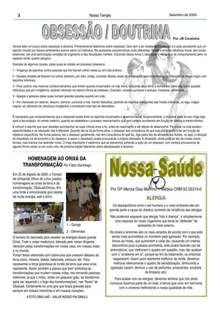 3                                                           Nosso Templo                                                       Setembro de 2009




                                                                                                                                      Por JR Coutinho

Vamos falar um pouco sobre obsessão e doutrina. Primeiramente falaremos sobre obsessão. Que vem a ser obsessão?Obsessão é a ação persistente que um
espírito movido por baixos sentimentos exerce sobre um indivíduo. Ela apresenta características muito diferentes. Desde a simples influência moral, sem sinais
exteriores, até uma perturbação completa do organismo e das faculdades mentais. Induzindo dessa forma o obsediado a mudanças de comportamento,tanto no
aspecto moral, quanto psíquico.
Exemplo de algumas causas, pelas quais se instala um processo obsessivo:
1 - Vingança de espíritos contra pessoas que lhe fizeram sofrer nessa ou em vida anterior;
2 - Desejos simples de fazerem os outros sofrerem, por ódio, inveja, covardia. Muitas vezes de encarnados para encarnados, se utilizando de magia negra com
espíritos inferiores;
3 - Para usufruir dos mesmos condicionamentos que tinham quando encarnados na vida física, induzindo seus afins a cometê-los (afins são todos aqueles
indivíduos que por invigilância, acabam vibrando na mesma tônica do obsessor. Exemplo: viciados químicos e sexuais, invejosos, criminosos...);
4 - Apegos a pessoas pelas quais nutriam grandes paixões quando em vida;
5 - Por interesses em destruir, desunir, dominar, provocar o mal, manter distúrbios, partindo de espíritos inteligentes das hostes inferiores, ou seja, magos
negros, se utilizando de indivíduos invigilantes a cometerem todo tipo de desordens.


É necessário que compreendamos que a obsessão existe entre os espíritos encarnados e desencarnados, reciprocamente, e inclusive pode ter seu início logo
após a fecundação, no ventre materno, quando se estabelece o processo reencarnatório que com certeza acontecerá em função de débitos e merecimentos.
É comum o espírito que quer obsediar acompanhar as suas vítimas anos a fio, antes do nascimento e até depois do desencarne. Para tudo na vida existem
especificidades e na obsessão não é diferente. Quando ela se dá de forma ativa, o obsessor tem consciência do que executa, e assim o faz em função de
objetivos específicos. Na forma passiva, ele o obsessor geralmente, não tem consciência do que faz. Age pelas leis de afinidade dos fluídos, ou seja, a vibração
do obsediado vai de encontro a do obsessor, e assim o obsediado acaba provocando a própria obsessão. A obsessão, ainda pode se dar de muitas outras
formas, mas iríamos nos estender muito. O mais importante é sabermos que se estivermos sofrendo a ação de um obsessor, com certeza provocamos de
alguma forma nessa ou em outra vida. Na próxima edição falaremos sobre desobsessão e doutrina.


          HOMENAGEM AO ORIXÁ DA
        TRANSFORMAÇÃO Por Fábio Santhiago
Em 22 de Agosto de 2009, o Templo
de Umbanda Olhos de Lince prestou
homenagens ao orixá da terra e da
transformação, Obaluaê/Omulu. Em                                                  Por Drª Meriza Dias Marinho – Médica CRM 52.55314-0
uma linda e emocionante gira repleta
de muita energia, axé e amor.
                                                                                                                ALERGIA
                                                                                   Os desequilíbrios entre o ser humano e o meio ambiente são em
                                                                                 grande parte a causa do drástico aumento da incidência das alergias.
                                                                                  Não podemos esquecer que alergia “não é doença”, é simplesmente
                                              2                                     uma resposta do nosso organismo que tenta se “defender” de
                                             1 – Gongá                                             opressões do meio externo.
                                   1
                                             2 - Oferendas                       Os sinais e sintomas são os mais variados de acordo com o que está
O terreiro foi decorado para receber as energias desse grande                     sendo mais acometidos no momento pela agressão. Por exemplo,
Orixá, Todo o corpo mediúnico, liderado pelo nosso dirigente,                      temos as rinites, que aumentam a cada dia, causando um imenso
vibraram pelas transformações em nossa casa, em nossas vidas                      desconforto para a pessoa acometida, está acaba fazendo uso de
e no mundo.                                                                      sintomáticos, que melhoram o quadro em questão, mas não acabam
Foram feitas oferendas com tubérculos que crescem debaixo da                      com o “problema em si”, porque ao fim do tratamento, os sintomas
terra como, Inhame, batata, beterraba, cenoura, etc. Para                           reaparecem. Assim para realmente melhorar da renite, devemos
representar a força grandiosa do fundo da terra que esse orixá                      melhorar efetivamente o quadro de sensibilização, diminuindo a
representa. Assim também a pipoca que bem simboliza as                           agressão (assim, diminuir o uso de perfumes, amaciantes, produtos
transformações que mudam nossas vidas, nos tornando pessoas                                                de limpeza, etc).
melhores, já que o milho, antes um pequeno grão, se transforma                      Para acabar com as alergias, devemos lembrar que nós seres
após ser aquecido ( o fogo das transformações), nas “flores” de                   humanos fazemos parte de um todo, e temos que viver em harmonia
Obaluaê. Certamente foi uma gira que ficará gravada para                               com o universo melhorando a nossa qualidade de vida.
sempre em nossas memórias e em nossos corações.
           ATOTO OBALUAÊ – SALVE NOSSO PAI OMULU
 