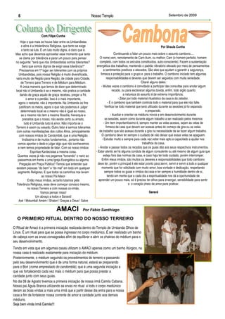 6                                                            Nosso Templo                                                  Setembro de 2009




                     Com Filipe Cunha
      Hoje o que mais se houve falar entre os Umbandistas
      e afins é a Intolerância Religiosa, que tanto se exige                                                           Por Shaula Cunha
       e tanto se luta. É um luta muito digna, é claro que é.
 Mas acho que devemos aproveitar esse momento que tanto                             Continuando a falar um pouco mais sobre o assunto cambono....
     se clama por tolerância e parar um pouco para pensar             O nome vem, remotamente de Cam-Aum, ou melhor; Cam (o homem perfeito; homem
 no seguinte: “será que nós Umbandistas somos tolerantes?             completo, com todos os veículos constituídos, auto-consciente). Fazem a sustentação
       Será que somos dignos de exigir essa tolerância?”           energética dos trabalhos, mantendo o padrão vibratório elevado por meio de pensamentos
     Precisamos em 1º lugar ser tolerantes com os próprios                e sentimentos positivos e elevados. São eles que ajudam a garantir a segurança,
    Umbandistas, pois nossa Religião é muito diversificada,            firmeza e proteção para o grupo e para o trabalho. O cambono iniciado tem algumas
 varia muito de Região para Região, de cidade para Cidade,                  responsabilidades e deveres que devem ser seguidos com muita seriedade.
      de Terreiro para Terreiro e de Médium para Médium.                                                   Citarei alguns deles:
      A única maneira que temos de dizer que determinado                - Muitas vezes o cambono é convidado a participar das consultas para anotar algum
 local não é Umbanda é se o mesmo, não pratica a caridade                         recado, ou para esclarecer alguma dúvida, enfim, todo sigilo quanto
     dando de graça aquilo de graça recebeu, pregar a Fé,                                    a natureza do assunto é de extrema importância.
            o amor e o perdão. Isso é o mais importante,                                - Zelar por todo material ritualístico da casa e do zelador.
    agora o restante, não é importante. Na Umbanda os fins                    - É o cambono que também controla todo o material para que ele não falte.
    justificam os meios, agora o que não podemos é julgar                  Verificar se todo material que será utilizado durante as sessões já foi separado
      determinado local se o mesmo não é igual ao nosso,                                                       e preparado.
      se o mesmo não tem a mesma filosofia, hierarquia e                         - Auxiliar e orientar os médiuns novos e em desenvolvimento durante
        preceitos que o nosso, não existe certo ou errado,                 as sessões, assim como durante algum trabalho a ser realizado pelos mesmos
          tudo é Umbanda tudo é amor. Não importa se o                    - Um item importantíssimo é, sempre manter as velas acesas, sejam as velas de
 Terreiro é assim ou assado. Outro fator é sermos tolerantes                firmeza da casa que devem ser acesas antes do começo da gira ou as velas
  com outras manifestações dos cultos Afros, principalmente          de trabalho que são acesas durante a gira na necessidade de se fazer algum trabalho.
    com nossos irmãos do Candomblé, que é uma Religião                  O cambono deve ter sempre o cuidado de não deixar que essas velas se apaguem.
        lindíssima e de muitos fundamentos, portanto não                 - Estudar muito e sempre para cada vez estar mais apto e capacitado a ajudar nos
   vamos apontar o dedo e julgar algo que não conhecemos                                                    trabalhos da casa.
   e nem temos propriedade de falar. Com os nosso irmãos            - Anotar e passar todos os recados que os guias dão aos seus respectivos instrumentos.
               Espíritas Kardecistas a mesma coisa.               - Estar atento se há alguma conduta de algum consulente ou até mesmo de algum guia que
   Quantos vezes já não nos pegamos “torcendo” o nariz ao                 esteja fora das normas da casa, e caso haja ter todo cuidado, porém interromper.
   passarmos em frente a uma Igreja Evangélica ou alguma                Enfim meus irmãos, são muitos os deveres e responsabilidades que todo cambono
    Pregação em Praça Pública? Temos que entender que               deve ter, porém o principal é ele estar pronto para servir, servir e servir a todo e qualquer
 existem pessoas “do bem” e “do mal” em todo em qualquer                momento que for solicitado com muito amor, boa vontade e dedicação, respeitando
   segmento Religioso. E que todos os caminhos nos levam                   sempre todos os guias e irmãos da casa e ter sempre a humildade dentro de si,
                         ao nosso Pai Maior                                   tendo em mente que a cada dia a espiritualidade nos dá a oportunidade de
             Então meus irmãos, se tanto lutamos pela               aprender um pouco mais, só é preciso ter olhos para enxergar, sensibilidade para sentir
  Tolerância Religiosa, essa deve começar conosco mesmo,                                         e o coração cheio de amor para praticar.
             no nosso Terreiro e com nossas co-irmãs.
                        Vamos pensar nisso!                                                                  Saravá
                   Um abraço a todos e Saravá!
    Axé ! Motumbá! Amém ! Shalon ! Graças a Deus ! Salve

                                 AMACI                Por Fábio Santhiago

  O PRIMEIRO RITUAL DENTRO DO NOSSO TERREIRO
O Ritual de Amaci é a primeira iniciação realizada dentro do Templo de Umbanda Olhos de
Lince. É um ritual para que se possa ingressar no corpo mediúnico. É ser realizado um banho
de cabeça com as ervas consagradas afim de equilibrar e abrir os chakras do médium para o
seu desenvolvimento.
Tendo em vista que em algumas casas utilizam o AMACI apenas como um banho litúrgico, na
nossa casa é realizado exatamente para iniciação do médium.
Posteriormente, o médium seguindo os procedimentos do terreiro e passando
pelo seu desenvolvimento que é de uma forma natural, estará se preparando
para o Bori (nome emprestado do candomblé), que é uma segunda iniciação e
que vai fortalecendo cada vez mais o médium para que possa prestar a
caridade junto com seus guias.
No dia 08 de Agosto tivemos a primeira iniciação de nossa irmã Camila Cabana.
Nosso pai Águia Branca utilizando as ervas no ritual e todo o corpo mediúnico
deram as boas vindas a mais uma irmã que a partir desse dia entra para a nossa
casa a fim de fortalecer nossa corrente de amor e caridade junto aos demais
médiuns.
Seja bem vinda irmã Camila!!!
 