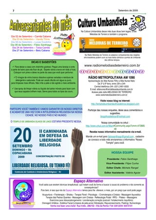 7                                                                                                                             Setembro de 2009




                                                                                  Na Cultura Umbandista desse mês duas dicas bem legais, o site
                                                                                            Melodias de Terreiro e também o programa.
Dia 02 de Setembro – Camila Cabana
 Dia 03 de Setembro – Vanda Thirre
Dia 06 de Setembro – Lucas Coutinho
Dia 08 de Setembro – Fábio Santhiago
 Dia 24 de Setembro – Taísa Camila
 Dia 27 de Setembro – Beto Cabana
                                                                                      Na Rádio Melodias de Terreiro os adeptos e simpatizantes das religiões
                                                                                     afro-brasileiras podem ouvir os mais belos cânticos e pontos de Umbanda
                                                                                                                dos últimos tempos.
                         DICAS E SUGESTÕES
     Para deixar a casa com cheirinho gostoso: Pegue uma laranja e corte              www.radiomelodiasdeterreiro.com.br
 a parte de baixo para ela ficar de pé. Espete vários cravos em toda a fruta.
    Coloque num pires e deixe na parte da casa que você quer perfumar.

      O vinagre de vinho branco dissolve sujeiras variadas e resíduos de                  RÁDIO METROPOLITANA AM 1090
      detergente e sabonete. Pode ser usado diluído em água ou puro,                      Apresentação de Átila Nunes Filho e Átila Nunes Neto
 para limpezas mais difíceis. Não irrita a pele e não agride o meio ambiente.                        De 2ª à 6ª feira, entre 23h e 24h
                                                                                                Central telefônica 24h: (021) 2461-0055
      Use spray de limpar vidros ou líquido de lustrar móveis para fazer com                E-mail: atilanunes@emdefesadaumbanda.com.br
      que seus sapatos brilhem mais. Serve para todos os tipos de couro.                     Acesse pela rádio-MELODIAS DE TERREIRO
                                                                                                  www.radiomelodiasdeterreiro.com.br

                                                                                                        Visite nosso blog na internet:
                                                                                                                             internet:
                                                                                              http://templodeumbandaolhosdelince.blogspot.com
PARTICIPE VOCÊ TAMBÉM E VAMOS GARANTIR OS NOSSO DIREITOS                                  Participe das nossas enquetes, deixe seus comentários e
                                                                                                               enquetes,
E ACABAR DE UMA VEZ COM A INTOLERÂNCIA RELIGIOSA NA NOSSA                                                       sugestões.
            CIDADE, NO NOSSO PAÍS E NO MUNDO.                                                          blogolhosdelince@hotmail.com
O TEMPLO DE UMBANDA OLHOS DE LINCE ESTARÁ PRESENTE NESSA.                                               Nossa comunidade no orkut :
                                                                                       http://www.orkut.com.br/Main#Community.aspx?cmm=473685
                                                                                                                    48
                                                                                           Receba nosso informativo mensalmente via e-mail.
                                                                                                                                     e-
                                                                                       Mande um e-mail para fabiosanthiago@gmail.com , cadastre-
                                                                                        se conosco e todo mês enviaremos o informativo “Nosso
                                                                                                          Templo” para você.


                                                                                                                       NOSSA EQUIPE

                                                                                                                  Presidente: Fábio Santhiago
                                                                                                                Vice-Presidente: Filipe Cunha
                                                                                                                 Editor Chefe: Michele Rangel

                                                                                                              Editor Assistente: Valéria Aguiar


                                                                          Espaço Alternativo
                                  Você sabia que existem técnicas terapêuticas que tratam você de forma a buscar a causa do problema e não somente as
                                                                                     consequências?
                                    Pois bem, é isso que nós do Espaço Alternativo temos para lhe oferecer, e mais, por um preço que você pode pagar.
                                      Acupuntura – Fisioterapia – Shiatsu - Terapia Floral - Psicologia - Cromoterapia e Cristais - Massagem Ayuvedica
                                          Terapia das Pedras Quentes - Massagem com Cristais - Reflexologia Podal - RPG - Pilates – Massagens
                                              Exercícios para Idosos(alongamento / coordenação,correção postural / fortalecimento /equilíbrio)
                                      Drenagem linfática - Estética Facial (Limpeza de pele,acne) Hidratação, Rejuvenescimento, Peeling), Numerologia
                                              Venha nos fazer uma visita! Rua Volta , 286/102 - Vila da Penha / Tel: 33512244- 93510101
 