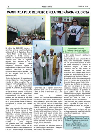 2                                                    Nosso Templo                                      Outubro de 2009



      CAMINHADA PELO RESPEITO E PELA TOLERÂNCIA RELIGIOSA
 Foto: Arquivo do Templo




                                                                          1
                                                                                                                                            2




                                                                                                                                              Foto: Arquivo do Templo
                                                                      3
No último dia 20/09/2009 tivemos a II                                                                        1 – Vista geral da caminhada
caminhada contra a Intolerância Religiosa,                                                              2 – Pedidos de PAZ por todos os lados
realizada na Praia de Copacabana. Segundo                                                          3 – O cumprimento entre o Padre e o Babalorixá
a Polícia Militar o evento contou com a
                                                                                                    se dizem cristãs, ofenderem e professarem
participação de 80.000 pessoas, foi
                                                                                                    contra a Fé alheia.
realmente bem interessante a integração que
                                                                                                    A participação de nossa Umbanda foi um
aconteceu entre todos os segmentos
                                                                                                    marco, fomos homenageados e lembrados
religiosos, numa atmosfera de paz e
                                                                                                    com um agradecimento especial do Ivanir
confraternização,      católicos,    judeus,
                                                                                                    dos Santos, Presidente da Comissão de
evangélicos, mulçumanos, ciganos, e,
                                                                                                    Intolerância Religiosa, ao final da
majoritariamente, os adeptos dos cultos afro-
                                                                                                    Caminhada, não só pelo número de
brasileiros -candomblé e umbanda.-
                                                                                                    presentes, mas também por alguns
comoveram e emocionaram a cidade , este
                                                Foto: Arquivo do Templo




                                                                                                    umbandistas terem colocado seus próprios
dia será lembrado como um dia de
                                                                                                    recursos para a sua realização, já que os
celebração e de fé.
                                                                                                    apoios até domingo não haviam chegado.
O clima de harmonia e de congraçamento                                                              Na produção artística, tivemos a presença da
entre as religiões foi a marca desse grande                                                         cantora Liz Hermann que canta canções de
encontro, a música evangélica “Faz um                                                               Umbanda, citando nossos Orixás, Guias e
milagre em mim”, de Regis Danese, entoada                                                           Protetoras, que abrilhantou e emocionou a
em ioruba , pelo Babá Òguntudelewa,                                                                 todos com sua simpatia e seu sorriso
sacerdote do candomblé, foi a comprovação       a gente traz o AXÉ , a força dos nossos orixás,     encantador, mostrando nossa Fé também
disso.                       Foi muito bonito   dos nossos guias. A orla vai se contagiar de paz    tem música boa bonita e de qualidade. Os
ver toda a “massa” cantando aquele Louvor       e amor, a gente vai trocar esse AXÉ.” Disse         grupos Olodum e Ilê Aiyé de Salvador,
lindíssimo, que provou nós Umbandistas e        Jandira.                                            vieram com recursos próprios, representando
Candomblecistas, não temos o menor              E            tudo         se          confirmou.    a Bahia, juntos pelo respeito a Fé, cantaram
problema em nos relacionar e até louvar         A demora para o início da Caminhada foi um dos      músicas que falam de Deus, e da
      1
outras formas de culto, e qualquer outro tipo   contratempos, assim como a falha no som por         religiosidade dos cultos afro-brasileiros.
de Fé, mostrando-nos abertos ao diálogo e       alguns momentos, porém não foram motivos            Como diz nosso Hino, levamos ao mundo
principalmente o respeito pelo “sagrado         para deixar de fazer com que o evento fosse         inteiro a Bandeira de Oxalá, que é a
alheio”.                                        lindíssimo. Foi muito bonito ver as delegações      Bandeira da Paz e do amor, para combater a
                                                chegando e a alegria de todos presentes, todos      intolerância                           religiosa!
Quem traduz esse clima é a querida amiga
                                                os terreiros com suas faixas, suas blusas, todos    Que o Pai sempre nos ilumine nos guie para
Tânia Jandira Ferreira, membro da Rede
                                                ali juntos, acho que só quem realmente vive a       continuarmos construir essa história de luta
Brasileira de Umbanda, militante da causa
                                                Umbanda pode sentir aquela emoção, todos            por um Brasil mais tolerante e fraterno.
umbandista, e uma das responsáveis pelo
                                                estavam ali, unidos pela mesma causa,               Axé a todos!
esforço para a convocação dos membros da
                                                independente de qual a “Sua Umbanda”, “Sua
RBU que moram no Rio de Janeiro para o                                                              Por Filipe Cunha – Dirigente do Templo de
                                                Doutrina”, os nossos irmãos do Candomblé
evento, junto com Edgar Ferreira Neto, Flau                                                          Umbanda Olhos de Lince, presente na
                                                também presentes, estávamos unidos, num só
Coutinho        e      Carlos        Nogueira.                                                                     Caminhada.
                                                coração, num só pensamento.
“Nós podemos estar juntos, caminhando,                                                                 Colaboração: Tânia Jandira Ferreira
                                                                               2
como o nosso hino fala, levando a fé e a Um dos momentos mais marcantes também foi                    Membro da RBU e militante da causa
bandeira de Oxalá, que é a bandeira da paz um Pastor Evangélico pedir perdão a todos pelos                         Umbandista.
e do amor ... enquanto religião afro-brasileira atos cometidos por pessoas que
 