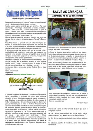 3                                                         Nosso Templo                                                           Outubro de 2009



                                                                                 SALVE AS CRIANÇAS
                                                                                Aconteceu no dia 26 de Setembro
           Toques, Intuições e Ajuda da Espiritualidade

Esses dias fiquei pensando nos inúmeros "toques" que a espiritualidade
nos dá e não damos a devida atenção aos mesmos...
Quantas vezes estamos andando por um caminho e "do nada"
achamos que é melhor ir por outro caminho, às vezes a gente troca o
caminho... outras vezes não... Quantas vezes estamos no ponto do




                                                                                                                                               Foto: Arquivo do Templo
ônibus e o mesmo, passa direto... ficamos com raiva do motorista, por
vezes até xingamos, quem sabe não foi melhor não termos pego aquele
ônibus? O mesmo poderia enguiçar, bater e etc.
Algumas vezes simplesmente acordamos cismados que temos que
executar algo, ou entrar em contato com alguém, "do nada"... Estranho
não?
Nos últimos meses fui agraciado com um sorteio na empresa que
trabalho, no início eu associava isso a pura sorte, mas pensando bem
lá no fundo... pq não poderia ser um "empurrãozinho" da espiritualidade
para me ajudar? Então agradeci profundamente por essa "sorte".            Realizamos no dia 26 de Setembro uma festa as nossas queridas
E é isso que temos fazer sempre, ouvir, agir e agradecer, pois a          crianças, erês, ibejis, como queiram.
espiritualidade está presente em nossa vida, nos amparando, nos           O Templo de Umbanda Olhos de Lince realizando uma gira em
auxiliando e nos amando. Temos que ter equilíbrio e dar a devida          horário diferente do que costumamos realizar, alegrou a manhã do
atenção a esses eventos, que podem ser corriqueiros, mas por muitas       dia 26, distribuindo doces e brinquedos as crianças do mundo
vezes podemos perder grandes oportunidades.                               espiritual como também às crianças do mundo físico presentes ao
Lembrando que tudo é de acordo com nosso merecimento e nossa              templo e as da comunidade de Barão do Iriri e Suruí - Magé.
vibração também, pois se estivermos vibrando de forma negativa,
teremos "ajuda", "toques" e empurrãozinhos" de irmãos de baixa            Nosso pequeno espaço recebeu uma decoração especial feita
vibração que nos induzirão ao erro, a discórdia, a ira e etc.             pelo nosso Ogan Anderson que com muita dedicação enfeitou
semelhantes atraem semelhantes sempre. Portanto Orai e Vigiai             nosso templo de azul e rosa, muitas flores e frutas que foram
sempre.                                                                   abençoadas por eles e depois distribuidas entre os presentes.
Vamos pensar nisso?
Filipe Cunha
                                                                                                          Foto: Arquivo do Templo



Dirigente do Templo de Umbanda Olhos de Lince




        Por Drª Meriza Dias Marinho – Médica CRM 52.55314-0                                                                                                              Foto: Arquivo do Templo

                       ATIVIDADE FÍSICA

                                                                           Uma mesa repleta de doces e amor fizeram a festa de crianças e
A síndrome do excesso de treinamento é caracterizada por alterações
                                                                           adultos. Mas, como sempre, Eles com suas brincadeiras e alegria,
físicas, psicológicas e hormonais, tais como fadiga constante,
                                                                           realizaram muitos trabalhos para quem estava presente e
alterações do humor, dificuldades para acordar, insônia, recusa em ir a
                                                                           necessitado de ajuda espiritual.
aula, dificuldade em completar as atividades de rotina, excesso de
                                                                           Salve as nossas crianças!
lesões osteoarticulares e dor generalizada nas pernas. Como regra
                                                                                                                        Por: Valéria Aguiar
geral, a idade ideal para se iniciar as atividades físicas depende da
aquisição de habilidades específicas tais como: Acompanhar objetos
em movimento, equilíbrio, postura e atenção seletiva. As crianças e
adolescentes devem ser incentivados a realizar diversas modalidades       Crianças até 5 anos, a melhor atividade é aquela que ajuda a
de atividades físicas entre os 5 e 13 anos, visando desenvolver as        criança a se socializar.
atividades específicas de cada esporte e reconhecer sua aptidão nata      De 5 à 7 anos a melhor atividade é a natação, futebol, danças,
do esporte e se sentem mais confortáveis e felizes.                       ginástica, capoeira, surf, skate de acordo com suas habilidades.
A atividade física é fundamental para o crescimento sadio, sendo um
fator importante na prevenção da síndrome metabólica do adolescente       De 10 à 12 anos, esportes de velocidade, como:ciclismo, atletismo,
e do adulto, desde que praticada adequadamente com intuito de             etc.
recreação, sob orientação médica com supervisão apropriada de um          Na puberdade, esportes de resistência, como: Vôlei, basquete,
profissional de educação física.                                          handebol, etc.
 