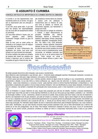 5                                                            Nosso Templo                                                    Outubro de 2009


                 O ASSUNTO É CURIMBA
CONHEÇA UM POUCO DA IMPORTÂNCIA DA CURIMBA DENTRO DA UMBANDA

A Curimba é um dos departamentos mais            são verdadeiros mantras dentro da umbanda
importantes dentro de um terreiro. Os ogans      A postura junto aos atabaques é




                                                                                                                                                 Foto: Internet
são os responsáveis pela sua execução e          imprescindível para os médiuns da casa,
condução.                                        pois como já relatado, os mesmos são
O que bem pouca gente sabe, é que este           instrumentos sagrados, que representam a
setor dos templos, tem responsabilidades         energia dos orixás.
que vão muito além de simplesmente enfeitar      O ritmo base para as cantigas de umbanda é
as cerimônias                                    o “Cabula”, a seguir relacionaremos as
com seus belos cânticos e toques, pois, por      principais    finalidades     dos     cânticos:
serem        sagrados,    estes     cânticos,    Defumação, abertura e fechamento de
                                                                                                                  Com Anderson Santos
movimentam energias durante as giras de          trabalhos, bate-cabeça, firmeza, descarrego,
umbanda.                                         chamada, despedida, consagrações (Amaci,                            e Thiago Coutinho
Antes de tudo, para se cantar pontos na          Bori, Yao, Babá e etc), corta demandas,
Umbanda ou em qualquer outro rito religioso      cruzamento, eventos especiais (casamento,
que se utilize das curimbas,                     batizado, funeral, etc). Os orixás e entidades
é necessário ter pleno conhecimento dos          da casa têm seus pontos cantados de acordo              Estreiando na coluna o Ogan Anderson
significados dos pontos, qual ponto será         com seus nomes ou desdobramentos, tendo                Santos. Anderson é Ogan do Templo de
cantado e em qual momento ser executado.         comumente, as entidades ensinando seus               Umbanda Olhos de Lince junto com O Thiago.
Os pontos cantados não podem ser cantados        pontos de raiz ou os de autoria própria dos           Que também agora passam a ser parceiros
de qualquer jeito, devem ser cantados com        ogans. Tendo sempre em mente a                         na coluna OGANS mensalmente aqui no
firmeza e segurança, pois os próprios são        importância desses cânticos e poder a eles                         “Nosso Templo”
invocações ao guias e orixás da casa, eles       dado.




                                                                                                          Com JR Coutinho
Na edição passada discorremos sobre obsessão, suas causas e características.
Agora falaremos sobre desobsessão e suas técnicas para o livramento dessa subjugação espiritual. Desobsessão representa o processo de
libertação, desse jugo, tanto para o algoz (obsessor), como para a vítima (obsediado).
O primeiro passo para essa libertação é que o indivíduo perceba, através de alguns sinais de mudança no seu comportamento, sentimentos,
pensamentos e atitudes, na sua vida íntima ou mesmo profissional, que alguma coisa não anda bem, ou mesmo, outra pessoa perceba e
identifique esses sinais obsessivos e o convença a buscar ajuda espiritual, sendo os Centros Espíritas Kardecistas e Umbandistas os mais
apropriados e preparados para ajudá-lo a livrar-se desse processo obsessivo. Uma vez identificadas as causas dessa obsessão, lembramos que
não só o obsessor, mas também o obsediado têm participação ativa nesse processo, porém o mais importante é a cura tanto de um quanto do
outro.
Assim as Entidades e a equipe mediúnica da casa, equipe essa preparada para este tipo de trabalho, iniciarão o processo desobsessivo,
buscando trazer esse irmão que está no mundo espiritual interferindo na vida de sua vítima para que seja tratado e orientado e por intermédio
de doutrinação modificar os seus sentimentos, através do exercício do perdão. Esse processo pode levar meses e até anos de tratamento e
doutrina, isso dependerá muito do grau obsessivo, que pode ser simples ou complexo, inclusive, alguns casos chegam às raias da possessão.
Por sua vez o obsediado que como já dito anteriormente geralmente tem uma grande parcela de participação nesse processo, terá também que
ser tratado e doutrinado mostrando a ele o porquê de tudo isso e através de sua reforma interior e do seu perdão, finalmente a liberdade de
ambos seja alcançada. Por intermédio desse trabalho de amor e misericórdia desenvolvido pelas Entidades Espirituais e seu corpo mediúnico,
todos serão beneficiados, vez que cada indivíduo envolvido nesse processo aprenderá muito, pois os fatos demonstrarão que a reforma não
deverá ser só dos dois protagonistas, mas de todos. Para finalizar, lembremos:A obsessão é sempre uma prova, nunca um acontecimento
eventual. No seu exame contudo, precisamos considerar os méritos da vítima e a dispensada misericórdia Divina a todos os que sofrem.
(Emanuel)

                                                                     Espaço Alternativo
                               Você sabia que existem técnicas terapêuticas que tratam você de forma a buscar a causa do problema e não somente as
                                                                                  consequências?
                                 Pois bem, é isso que nós do Espaço Alternativo temos para lhe oferecer, e mais, por um preço que você pode pagar.
                                  Acupuntura – Fisioterapia – Shiatsu - Terapia Floral - Psicologia - Cromoterapia e Cristais - Massagem Ayuvedica
                                      Terapia das Pedras Quentes - Massagem com Cristais - Reflexologia Podal - RPG - Pilates – Massagens
                                          Exercícios para Idosos(alongamento / coordenação,correção postural / fortalecimento /equilíbrio)
                                  Drenagem linfática - Estética Facial (Limpeza de pele,acne) Hidratação, Rejuvenescimento, Peeling), Numerologia
                                          Venha nos fazer uma visita! Rua Volta , 286/102 - Vila da Penha / Tel: 33512244- 93510101
 