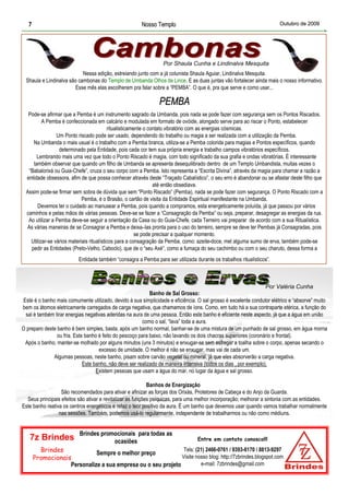 7                                                   Nosso Templo                                                    Outubro de 2009




                                                                 Por Shaula Cunha e Lindinalva Mesquita
                            Nessa edição, estreiando junto com a já colunista Shaula Aguiar, Lindinalva Mesquita.
  Shaula e Lindinalva são cambonas do Templo de Umbanda Olhos de Lince. E as duas juntas vão fortalecer ainda mais o nosso informativo.
                        Esse mês elas escolheram pra falar sobre a “PEMBA”. O que é, pra que serve e como usar...

                                                               PEMBA
   Pode-se afirmar que a Pemba é um instrumento sagrado da Umbanda, pois nada se pode fazer com segurança sem os Pontos Riscados.
          A Pemba é confeccionada em calcário e modulada em formato de ovóide, alongado serve para ao riscar o Ponto, estabelecer
                                           ritualisticamente o contato vibratório com as energias cósmicas.
                 Um Ponto riscado pode ser usado, dependendo do trabalho ou magia a ser realizada com a utilização da Pemba.
     Na Umbanda o mais usual é o trabalho com a Pemba branca, utiliza-se a Pemba colorida para magias e Pontos específicos, quando
                  determinado pela Entidade, pois cada cor tem sua própria energia e trabalho campos vibratórios específicos.
       Lembrando mais uma vez que todo o Ponto Riscado é magia, com todo significado da sua grafia e ondas vibratórias. É interessante
     também observar que quando um filho de Umbanda se apresenta desequilibrado dentro de um Templo Umbandista, muitas vezes o
   “Babalorixá ou Guia-Chefe”, cruza o seu corpo com a Pemba. Isto representa a “Escrita Divina”, através da magia para chamar a razão a
  entidade obsessora, afim de que possa conhecer através deste “Traçado Cabalístico”, o seu erro é abandonar ou se afastar deste filho que
                                                                 até então obsediava.
  Assim pode-se firmar sem sobra de dúvida que sem “Ponto Riscado” (Pemba), nada se pode fazer com segurança. O Ponto Riscado com a
                             Pemba, é o Brasão, o cartão de visita da Entidade Espiritual manifestante na Umbanda.
       Devemos ter o cuidado ao manusear a Pemba, pois quando a compramos, esta energeticamente poluída, já que passou por vários
  caminhos e pelas mãos de várias pessoas. Deve-se se fazer a “Consagração da Pemba” ou seja, preparar, desagregar as energias da rua.
   Ao utilizar a Pemba deve-se seguir a orientação da Casa ou do Guia-Chefe, cada Terreiro vai preparar de acordo com a sua Ritualística.
  As várias maneiras de se Consagrar a Pemba e deixa–las pronta para o uso do terreiro, sempre se deve ter Pembas já Consagradas, pois
                                                         se pode precisar a qualquer momento.
    Utilizar-se vários materiais ritualísticos para a consagração da Pemba, como: azeite-doce, mel alguma sumo de erva, também pode-se
    pedir as Entidades (Preto-Velho, Caboclo), que de o “seu Axé”, como a fumaça do seu cachimbo ou com o seu charuto, dessa forma a
                          Entidade também “consagra a Pemba para ser utilizada durante os trabalhos ritualísticos”.



                                                                                                                  Por Valéria Cunha
                                                            Banho de Sal Grosso:
Este é o banho mais comumente utilizado, devido à sua simplicidade e eficiência. O sal grosso é excelente condutor elétrico e “absorve” muito
bem os átomos eletricamente carregados de carga negativa, que chamamos de íons. Como, em tudo há a sua contraparte etérica, a função do
 sal é também tirar energias negativas aderidas na aura de uma pessoa. Então este banho é eficiente neste aspecto, já que a água em união
                                                        como o sal, “lava” toda a aura.
O preparo deste banho é bem simples, basta, após um banho normal, banhar-se de uma mistura de um punhado de sal grosso, em água morna
                ou fria. Este banho é feito do pescoço para baixo, não lavando os dois chacras superiores (coronário e frontal).
 Após o banho, manter-se molhado por alguns minutos (uns 3 minutos) e enxugar-se sem esfregar a toalha sobre o corpo, apenas secando o
                                    excesso de umidade. O melhor é não se enxugar, mas vai de cada um.
              Algumas pessoas, neste banho, pisam sobre carvão vegetal ou mineral, já que eles absorverão a carga negativa.
                             Este banho, não deve ser realizado de maneira intensiva (todos os dias , por exemplo).
                                   Existem pessoas que usam a água do mar, no lugar da água e sal grosso.

                                                            Banhos de Energização
                  São recomendados para ativar e afinizar as forças dos Orixás, Protetores de Cabeça e do Anjo da Guarda.
  Seus principais efeitos são ativar e revitalizar as funções psíquicas, para uma melhor incorporação; melhorar a sintonia com as entidades.
Este banho reativa os centros energéticos e refaz o teor positivo da aura. É um banho que devemos usar quando vamos trabalhar normalmente
                 nas sessões. Também, podemos usá-lo regularmente, independente de trabalharmos ou não como médiuns.


                          Brindes promocionais para todas as
   7z Brindes                         ocasiões                                   Entre em contato conosco!!!

         Brindes                                               Tels: (21) 2466-0761 / 9393-6170 / 8813-9297
                             Sempre o melhor preço
       Promocionais                                           Visite nosso blog: http://7zbrindes.blogspot.com
                   Personalize a sua empresa ou o seu projeto          e-mail: 7zbrindes@gmail.com
 