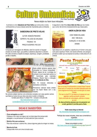 9                                                                                                                     Outubro de 2009




                                                                                            Por Fábio Santhiago
                                                Nessa edição vou fazer duas indicações.
 A primeira é o livro Sabedoria de Preto Velho que como já diz o nome,       A segunda é o belo filme Amor Além da Vida que nos mostra
conheceremos um pouco desses seres tão importantes para a Umbanda.           que o amor não termina necessariamente aqui nesse plano.

                        SABEDORIA DE PRETO VELHO                                                         AMOR ALÉM DA VIDA

                                                                                                           COM: ROBIN WILLIAMS
                            AUTOR: ROBSON PINHEIRO
                                                                                                              ANO: 1998 (EUA)
                        ESPÍRITO: PAI JOÃO DE ARUANDA
                                                                                                          DURAÇÃO: 01 HS 54 MIN
                                   PÁGINAS: 144
                                                                                                                   DRAMA
                           PREÇO SUGERIDO: R$ 32,00


Composto por mensagens de reflexões, este livro escrito no linguajar         Após falecer em um acidente, o espírito de um homem ruma para
simples do ancião negro, que partilha a sabedoria adquirida no cativeiro.    outro plano espiritual. Porém, ele resolve enfrentar uma perigosa
Pai João conversa a respeito da alegria, esperança, coragem, jovialidade,    jornada ao saber que sua esposa se suicidou e está presa em um
perdão e trabalho.                                                           Umbral.




                                             Nesta edição teríamos apenas duas
                                             indicações na “Cultura Umbandista”.
                                             Porém, depois de ter o privilégio de
                                             conhecer e ouvir essa bela cantora na
                                             2ª Caminhada pela Liberdade
                                             Religiosa. Resolvi fazer a indicação
                                             do CD UmBanda em Nós.
                                             São 16 músicas oferecidas             e
                                             dedicadas a Umbanda.
                                                                                        Vem ai no dia 07 de Novembro a nossa Festa Tropical.
                                            Precisamos valorizar esses artistas         Esse será o 4º evento de uma série realizada esse ano
                                            que nos fazem felizes com o seu              para angariarmos fundos para a construção do nosso
                                            trabalho.                                                           Templo.
Na próxima edição teremos uma entrevista completa com essa grande cantora                 Por isso no dia 07/11 já reserve um espaço em sua
que falará um pouco de sua vida e de como é cantar a Umbanda.                                     agenda e venha se divertir conosco.
          Contato para Show (11) 3522-7741 – Compre o CD pelo site                        Será uma tarde de muita alegria, prêmios e música
                        http://www.lizhermann.com.br/                                                            ao vivo.
            contato@lizhermann.com.br / shows@lizhermann.com.br                          As duas primeiras pessoas que me passarem um
                                                                                               e-mail, ganhará 2 convites para a festa.

                      DICAS EESUGESTÕES
                       DICAS SUGESTÕES                                                              Visite nosso blog na internet:
                                                                                                                         internet:
                                                                                          http://templodeumbandaolhosdelince.blogspot.com
√ Ovos estragados ou não?
  Coloque-o num copo com água e sal, se boiar jogue fora porque está                   Participe das nossas enquetes, deixe seus comentários e
                                                                                                            enquetes,
  estragado, e se permanecer no fundo está bom para consumo.                                                 sugestões.
                                                                                                    blogolhosdelince@hotmail.com
√ Bolinho frito sem encharcar
  Para não encharcar o bolinho frito, colocar algumas gotas de vinagre na massa.                     Nossa comunidade no orkut :
                                                                                       http://www.orkut.com.br/Main#Community.aspx?cmm=47
√ Mancha de fruta                                                                                              368548
  Coloque leite morno em cima do tecido seco.
 