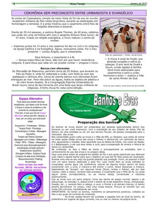 3                                                           Nosso Templo                                                     Janeiro de 2010



             CERIMÔNIA SEM PRECONCEITO ENTRE UMBANDISTA E EVANGÉLICO
As areias de Copacabana, templo da maior festa de fim de ano do mundo,
receberam milhares de fiéis nesta terça-feira, durante as celebrações em
homenagem a Iemanjá. E a praia mostrou que o casamento entre fieis de
                     religiões diferentes é possível.

Diante de 20 mil pessoas, a cantora Ângela Thomaz, de 40 anos, celebrou




                                                                                                                                            Foto: Internet
sua união em uma cerimônia afro com o sargento Antonio Silva Junior, de
   47 anos. Criado na religião evangélica, o noivo realizou o sonho da
                                 mulher.

— Estamos juntos há 13 anos e nos casamos há dez no civil e no religioso,
 na Igreja Católica e na Evangélica. Agora, renovamos votos. Foi o meu
             presente — contou Ângela, que é umbandista.
                                                                                               Foto do casamento – Fonte: Jornal Extra
                    Para Antonio, o importante é a fé.
    — Somos todos filhos de Deus. Não tem por que haver intolerância                          — A chuva é sinal de Oxalá, que
religiosa. É para Deus que cada um vai prestar contas — pregava o noivo.                        abranda corações e esfria as
                                                                                              cabeças. O ano será de Oxalá e
                          Barcos com oferendas                                                Oxum, orixás ligados à família.
                                                                                                Será muito abençoado para
 Do Mercadão de Madureira, partiram cerca de 20 ônibus, que levaram os
    fiéis ao Posto 4, onde foi celebrada a união, com festa ao som dos                          casamentos e para a união,
                                                                                             harmonia e amor — explica a mãe
 atabaques e cânticos afro. Cerca de oitenta barcos com oferendas foram
                                                                                                  de santo Miriam de Oyá.
entregues ao mar. Para não poluir as águas, todos os objetos de plástico e
     de vidro foram doados. Já a Congregação Espírita Umbandista do
 Brasil reuniu cerca de dez terreiros em uma festa que atraiu milhares de                    Fonte de toda matéria: Jornal Extra dia 30/12/2009
              religiosos. A forte chuva foi vista como bênção.



       Espaço Alternativo
      Você sabia que existem técnicas
  terapêuticas que tratam você de forma
    a buscar a causa do problema e não
        somente as consequências?                            Por Valéria Aguiar
    Pois bem, é isso que nós do Espaço
   Alternativo temos para lhe oferecer, e
     mais, por um preço que você pode
                   pagar.
                                                                     Preparação dos banhos
  Acupuntura – Fisioterapia – Shiatsu -
                                            Os banhos de ervas devem ser preparados por pessoas especializadas dentro dos
       Terapia Floral - Psicologia -        terreiros ou por você mesmo(a), com a orientação de seu Zelador de Santo (Pai de
  Cromoterapia e Cristais - Massagem        Santo), de uma entidade ou se, em seu terreiro houver, da pessoa consagrada para o
                Ayuvedica                   manuseio das ervas.
      Terapia das Pedras Quentes -          Nos candomblés quem colhe as ervas é o Mão-de-Ofã, ou Olossain, que antes de entrar
  Massagem com Cristais - Reflexologia      na mata saúda Ossãe (orixá das ervas e folhas) e oferece-lhe um cachimbo de barro,
   Podal - RPG - Pilates – Massagens        mel, aguardente e moedas. Esse sacerdote que se dedica às folhas, nos cultos de Nação,
  Exercícios para Idosos(alongamento /      é o Babalossaim, e ele usa seus dotes a cura, para a preparação de amacis e feitura de
                                            Santo no candomblé.
     coordenação,correção postural /
                                            Na Umbanda, os Pais e Mães de Santo e principalmente as entidades, tem o
        fortalecimento /equilíbrio)
                                            conhecimento do uso das ervas e no preparo delas.
   Drenagem linfática - Estética Facial     Faça uma prece antes de prepará-los pedido ao Pai e aos guias espirituais que abençoe
   (Limpeza de pele,acne) Hidratação,       suas mãos e aquele banho para que o objetivo ao qual ele foi feito possa ser alcançado.
       Rejuvenescimento, Peeling),          Acenda uma vela ao seu anjo da guarda pedindo sua proteção. Forre, se possível o local
               Numerologia                  com um pano branco destinado a esse fim. Lave muito bem as ervas colhidas ou
      Venha nos fazer uma visita!           compradas, ponha água (de preferência natural de alguma fonte) dentro da bacia
  Rua Volta , 286/102 - Vila da Penha       juntamente com a erva, e macere-a até extrair o sumo. Deixe descansar a mistura,
        Tel: 33512244- 93510101             dependendo da "dureza", por algumas horas (flores, brotos e folhas), até por dias
                                            (caules, cipós e raízes). Durante este processo, é importante que o filho de fé, ou cante
                                            algum ponto correspondente, ou ao menos esteja concentrado e vibrando
                                            positivamente.
                                            Coe as ervas com um pano próprio; tome seu banho de asseio normal; depois o de
                                            descarrego, se indicado; e, depois tome o banho de ervas específico (força, energização,
                                            fixação, etc...), lavando bem a cabeça, a nuca, o frontal e os demais chacras, (o banho
                                            deverá permanecer no corpo), vista uma roupa branca. Procure se recolher por uns
                                            trinta (30) minutos, mentalizando seu orixá.
                                            IMPORTANTE: Ao tomar os banhos, mantenha os pensamentos positivos, voltados ao
                                            Alto e aos guias da corrente de Umbanda.
                                                          As ervas usadas devem ser juntadas e jogadas fora do local do banho, de
                                            preferência em lugares de água corrente, rios ou mar ou mesmo na própria terra.
 